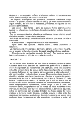 desgracia o en un aprieto. —Pero, si el padre —dijo— no encuentra una
salida, la encontraré yo, de un modo o de otro.
 Las mujeres aconsejaron paz, paciencia, prudencia. —Mañana —dijo
Lucía—, el padre Cristóforo vendrá sin falta; y ya veréis cómo encuentra
algún remedio, de esos que a nosostros, pobrecitos, ni siquiera se nos
pasarían por la cabeza.
 —Eso espero —dijo Renzo—, pero, de cualquier forma, sabré hacerme
justicia yo, o hacer que me la hagan. En este mundo hay justicia, después
de todo.
 Con los penosos coloquios, y las idas y venidas que hemos referido, aquel
día había pasado; y empezaba a anochecer.
 —Buenas noches —dijo tristemente Lucía a Renzo, que no se decidía a
marcharse.
 —Buenas noches —respondió Renzo aún más tristemente.
 —Algún santo nos ayudará —replicó Lucía—, tened prudencia, y
resignaos.
 La madre añadió otros consejos del mismo género; y el novio se marchó,
con el corazón en tumulto, sin dejar de repetir aquellas extrañas palabras:
 —¡En este mundo hay justicia, después de todo! —Tan cierto es que un
hombre abrumado por el dolor ya no sabe lo que dice.

CAPÍTULO IV

 EL sol aún no había asomado del todo sobre el horizonte, cuando el padre
Cristóforo salió de su convento de Pescarénico, para subir a la casita en
donde lo esperaban. Es Pescarénico una aldehuela, en la orilla izquierda
del Adda, o mejor dicho, del lago, a corta distancia del puente: un puñadito
de casas, habitadas en su mayoría por pescadores, y adornadas aquí y
allá con tramallos y redes tendidas a secar. El convento estaba situado (y
el edificio subsiste todavía) en las afueras, y frente a la entrada del pueblo,
pasando entre los dos el camino que de Lecco lleva a Bérgamo. El cielo
estaba completamente sereno: a medida que el sol se alzaba tras el
monte, se veía su luz, desde las cimas de los montes fronteros, descender,
como desplegándose rápidamente, ladera abajo, y por el valle. Un
vientecillo otoñal, desprendiendo de las ramas las hojas marchitas de las
moreras, las llevaba a caer a pocos pasos del árbol. A derecha e izquierda,
sobre los sarmientos aún erguidos, brillaban las hojas rojizas de varios
matices; y la tierra, recién labrada, resaltaba oscura y nítida entre las
rastrojeras blanquecinas y relucientes de rocío. La escena era alegre; pero
cualquier figura humana que en ella apareciese, contristaba la vista y el
 