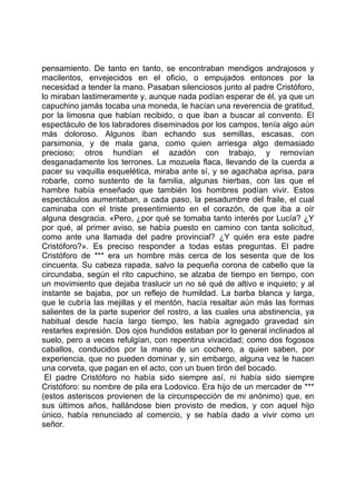 pensamiento. De tanto en tanto, se encontraban mendigos andrajosos y
macilentos, envejecidos en el oficio, o empujados entonces por la
necesidad a tender la mano. Pasaban silenciosos junto al padre Cristóforo,
lo miraban lastimeramente y, aunque nada podían esperar de él, ya que un
capuchino jamás tocaba una moneda, le hacían una reverencia de gratitud,
por la limosna que habían recibido, o que iban a buscar al convento. El
espectáculo de los labradores diseminados por los campos, tenía algo aún
más doloroso. Algunos iban echando sus semillas, escasas, con
parsimonia, y de mala gana, como quien arriesga algo demasiado
precioso; otros hundían el azadón con trabajo, y removían
desganadamente los terrones. La mozuela flaca, llevando de la cuerda a
pacer su vaquilla esquelética, miraba ante sí, y se agachaba aprisa, para
robarle, como sustento de la familia, algunas hierbas, con las que el
hambre había enseñado que también los hombres podían vivir. Estos
espectáculos aumentaban, a cada paso, la pesadumbre del fraile, el cual
caminaba con el triste presentimiento en el corazón, de que iba a oír
alguna desgracia. «Pero, ¿por qué se tomaba tanto interés por Lucía? ¿Y
por qué, al primer aviso, se había puesto en camino con tanta solicitud,
como ante una llamada del padre provincial? ¿Y quién era este padre
Cristóforo?». Es preciso responder a todas estas preguntas. El padre
Cristóforo de *** era un hombre más cerca de los sesenta que de los
cincuenta. Su cabeza rapada, salvo la pequeña corona de cabello que la
circundaba, según el rito capuchino, se alzaba de tiempo en tiempo, con
un movimiento que dejaba traslucir un no sé qué de altivo e inquieto; y al
instante se bajaba, por un reflejo de humildad. La barba blanca y larga,
que le cubría las mejillas y el mentón, hacía resaltar aún más las formas
salientes de la parte superior del rostro, a las cuales una abstinencia, ya
habitual desde hacía largo tiempo, les había agregado gravedad sin
restarles expresión. Dos ojos hundidos estaban por lo general inclinados al
suelo, pero a veces refulgían, con repentina vivacidad; como dos fogosos
caballos, conducidos por la mano de un cochero, a quien saben, por
experiencia, que no pueden dominar y, sin embargo, alguna vez le hacen
una corveta, que pagan en el acto, con un buen tirón del bocado.
 El padre Cristóforo no había sido siempre así, ni había sido siempre
Cristóforo: su nombre de pila era Lodovico. Era hijo de un mercader de ***
(estos asteriscos provienen de la circunspección de mi anónimo) que, en
sus últimos años, hallándose bien provisto de medios, y con aquel hijo
único, había renunciado al comercio, y se había dado a vivir como un
señor.
 