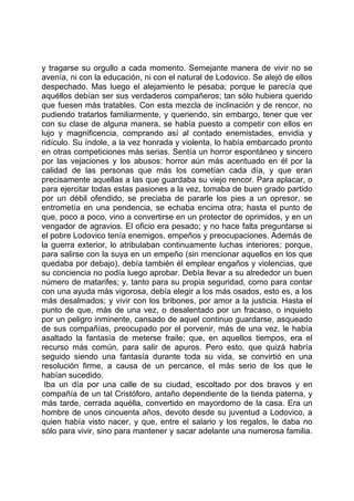 y tragarse su orgullo a cada momento. Semejante manera de vivir no se
avenía, ni con la educación, ni con el natural de Lodovico. Se alejó de ellos
despechado. Mas luego el alejamiento le pesaba; porque le parecía que
aquéllos debían ser sus verdaderos compañeros; tan sólo hubiera querido
que fuesen más tratables. Con esta mezcla de inclinación y de rencor, no
pudiendo tratarlos familiarmente, y queriendo, sin embargo, tener que ver
con su clase de alguna manera, se había puesto a competir con ellos en
lujo y magnificencia, comprando así al contado enemistades, envidia y
ridículo. Su índole, a la vez honrada y violenta, lo había embarcado pronto
en otras competiciones más serias. Sentía un horror espontáneo y sincero
por las vejaciones y los abusos: horror aún más acentuado en él por la
calidad de las personas que más los cometían cada día, y que eran
precisamente aquellas a las que guardaba su viejo rencor. Para aplacar, o
para ejercitar todas estas pasiones a la vez, tomaba de buen grado partido
por un débil ofendido, se preciaba de pararle los pies a un opresor, se
entrometía en una pendencia, se echaba encima otra; hasta el punto de
que, poco a poco, vino a convertirse en un protector de oprimidos, y en un
vengador de agravios. El oficio era pesado; y no hace falta preguntarse si
el pobre Lodovico tenía enemigos, empeños y preocupaciones. Además de
la guerra exterior, lo atribulaban continuamente luchas interiores; porque,
para salirse con la suya en un empeño (sin mencionar aquellos en los que
quedaba por debajo), debía también él emplear engaños y violencias, que
su conciencia no podía luego aprobar. Debía llevar a su alrededor un buen
número de matarifes; y, tanto para su propia seguridad, como para contar
con una ayuda más vigorosa, debía elegir a los más osados, esto es, a los
más desalmados; y vivir con los bribones, por amor a la justicia. Hasta el
punto de que, más de una vez, o desalentado por un fracaso, o inquieto
por un peligro inminente, cansado de aquel continuo guardarse, asqueado
de sus compañías, preocupado por el porvenir, más de una vez, le había
asaltado la fantasía de meterse fraile; que, en aquellos tiempos, era el
recurso más común, para salir de apuros. Pero esto, que quizá habría
seguido siendo una fantasía durante toda su vida, se convirtió en una
resolución firme, a causa de un percance, el más serio de los que le
habían sucedido.
 Iba un día por una calle de su ciudad, escoltado por dos bravos y en
compañía de un tal Cristóforo, antaño dependiente de la tienda paterna, y
más tarde, cerrada aquélla, convertido en mayordomo de la casa. Era un
hombre de unos cincuenta años, devoto desde su juventud a Lodovico, a
quien había visto nacer, y que, entre el salario y los regalos, le daba no
sólo para vivir, sino para mantener y sacar adelante una numerosa familia.
 