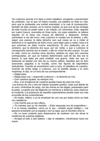 Vio Lodovico asomar a lo lejos a cierto caballero, arrogante y prevaricador
de profesión, con el que no había cruzado una palabra en toda su vida,
pero que le profesaba una cordial enemistad, a la cual él correspondía,
también de todo corazón, en la misma medida: ya que una de las ventajas
de este mundo es poder odiar y ser odiado, sin conocerse. Este, seguido
por cuatro bravos, avanzaba en línea recta, con paso soberbio, la cabeza
erguida, en la boca una mueca de altanería y desprecio. Ambos
caminaban a ras del muro; mas Lodovico lo rozaba con la diestra; y ello,
según una usanza, le daba derecho (¡en qué cosas se va a meter el
derecho!) a no apartarse de dicho muro, para dejar paso a nadie; cosa a la
que entonces se daba mucha importancia. El otro pretendía, por el
contrario, que la derecha era suya, por ser noble, y que a Lodovico le
correspondía caminar por el medio; y ello en virtud de otra usanza. Ya que
en éste, como en muchos otros asuntos, estaban en vigor dos usanzas
contrapuestas, sin que se hubiera determinado cuál de las dos era la
buena; lo que daba pie para entablar una guerra, cada vez que un
testarudo se topaba con otro de su mismo calibre. Aquellos dos se iban
acercando, pegados a la muralla, como dos figuras de bajorrelieve
ambulantes. Cuando se encontraron cara a cara, el caballero en cuestión,
mirando de arriba abajo a Lodovico, con la barbilla alzada y el ceño
imperioso, le dijo, en un tono de voz correspondiente:
 —Dejad paso.
 —Dejad paso vos —respondió Lodovico—; la derecha es mía.
 —Con vuestros iguales, es siempre mía.
 —Eso, si la arrogancia de vuestros iguales fuese ley para los míos.
 Los bravos de uno y otro se habían quedado quietos, cada cual detrás de
su amo, mirándose de reojo, con las manos en las dagas, preparados para
la pelea. La gente que iba llegando se mantenía a distancia, para observar
el incidente; y la presencia de aquellos espectadores picaba cada vez más
el puntillo de los contendientes.
 —Al medio, villano; o yo te enseñaré de una vez por todas cómo se trata
con caballeros.
 —Vos mentís que yo soy villano.
 —Tú mientes que yo he mentido. —Esta respuesta era de pragmática—.
Y si tú fueras caballero, como yo lo soy —añadió aquel hidalgo—, me
placería enseñarte con la espada y con la capa, que el mentidor eres tú.
 —Es un buen pretexto para dispensaros de sostener con las obras la
insolencia de vuestras palabras.
 —Arrojad al lodo a ese bellaco —dijo el caballero, volviéndose hacia los
suyos.
 