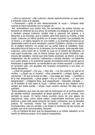 —¡Eso lo veremos! —dijo Lodovico, dando repentinamente un paso atrás
y echando mano a la espada.
 —¡Temerario! —gritó el otro desenvainando la suya—: romperé ésta
cuando la haya manchado con tu sangre vil.
 Así, arremetieron uno contra otro; los servidores de ambos bandos se
lanzaron en defensa de sus amos. El combate era desigual, por el número,
y también porque Lodovico miraba más a esquivar los golpes, y a
desarmar a su enemigo, que a matarlo; pero éste quería su muerte, a toda
costa. Lodovico ya había recibido en el brazo izquierdo una puñalada de
un bravo, y un ligero rasguño en una mejilla, y su enemigo principal ya se
abalanzaba sobre él para rematarlo; cuando Cristóforo, viendo a su señor
en el peligro extremo, se arrojó con su puñal sobre el caballero. Este,
desviada hacia él toda su ira, lo atravesó con la espada. Ante aquella vista,
Lodovico, como fuera de sí, hundió la suya en el vientre del atacante, el
cual cayó moribundo, casi al mismo tiempo que el pobre Cristóforo. Los
bravos del caballero, viendo que todo había concluido, se dieron a la fuga,
malparados: los de Lodovico, maltrechos y heridos también, no habiendo
ya a quién atacar, y no queriendo quedar acorralados entre la gente que ya
empezaba a aglomerarse, se escabulleron por el lado opuesto: y Lodovico
se encontró solo, con aquellos dos funestos compañeros a sus pies, en
medio del gentío.
 —¿Qué ha pasado? —Es uno. —Son dos. —Le han abierto un ojal en el
vientre. —¿Quién es el muerto? —Ese prepotente —¡Virgen Santa, qué
carnicería! —El que la busca la halla. —Una paga por todas. —También a
él lo han despachado. —¡Qué golpe! —Es un mal asunto. —¡Y ese otro
desgraciado! —¡Válgame Dios, qué espectáculo! —Salvadlo, salvadlo. —
¡A él también le han dado lo suyo! —¡Mirad cómo lo han dejado!, echa
sangre por todas partes. —Huya, huya vuestra merced. No deje que lo
prendan.
 Estas palabras, que eran las que más se distinguían en el confuso griterío
de aquella multitud, expresaban el deseo general; y con el consejo, vino
también la ayuda. El hecho había ocurrido cerca de una iglesia de
capuchinos, asilo, como todos saben, impenetrable entonces para los
esbirros, y para todo aquel conjunto de cosas y personas, que se llamaba
justicia. El homicida herido fue conducido o llevado allí por la
muchedumbre, casi sin sentido: y los frailes lo recibieron de las manos del
pueblo, que se lo encomendaba, diciendo:
 —Es un hombre de bien que ha despachado a un bribón soberbio: lo ha
hecho en defensa propia: no le dejaron escapatoria.
 