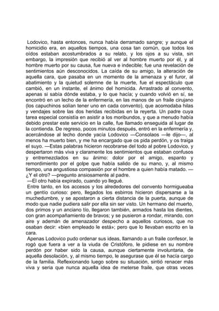 Lodovico, hasta entonces, nunca había derramado sangre; y aunque el
homicidio era, en aquellos tiempos, una cosa tan común, que todos los
oídos estaban acostumbrados a su relato, y los ojos a su vista, sin
embargo, la impresión que recibió al ver al hombre muerto por él, y al
hombre muerto por su causa, fue nueva e indecible; fue una revelación de
sentimientos aún desconocidos. La caída de su amigo, la alteración de
aquella cara, que pasaba en un momento de la amenaza y el furor, al
abatimiento y la quietud solemne de la muerte, fue el espectáculo que
cambió, en un instante, el ánimo del homicida. Arrastrado al convento,
apenas si sabía dónde estaba, y lo que hacía; y cuando volvió en sí, se
encontró en un lecho de la enfermería, en las manos de un fraile cirujano
(los capuchinos solían tener uno en cada convento), que acomodaba hilas
y vendajes sobre las dos heridas recibidas en la reyerta. Un padre cuya
tarea especial consistía en asistir a los moribundos, y que a menudo había
debido prestar este servicio en la calle, fue llamado enseguida al lugar de
la contienda. De regreso, pocos minutos después, entró en la enfermería y,
acercándose al lecho donde yacía Lodovico —Consolaos —le dijo—, al
menos ha muerto bien, y me ha encargado que os pida perdón, y os traiga
el suyo. —Estas palabras hicieron recobrarse del todo al pobre Lodovico, y
despertaron más viva y claramente los sentimientos que estaban confusos
y entremezclados en su ánimo: dolor por el amigo, espanto y
remordimiento por el golpe que había salido de su mano, y, al mismo
tiempo, una angustiosa compasión por el hombre a quien había matado. —
¿Y el otro? —pregunto ansiosamente al padre.
 —El otro había expirado, cuando yo llegué.
 Entre tanto, en los accesos y los alrededores del convento hormigueaba
un gentío curioso: pero, llegados los esbirros hicieron dispersarse a la
muchedumbre, y se apostaron a cierta distancia de la puerta, aunque de
modo que nadie pudiera salir por ella sin ser visto. Un hermano del muerto,
dos primos y un anciano tío, llegaron también, armados hasta los dientes,
con gran acompañamiento de bravos; y se pusieron a rondar, mirando, con
aire y ademán de amenazador despecho a aquellos curiosos, que no
osaban decir: «bien empleado le está»; pero que lo llevaban escrito en la
cara.
 Apenas Lodovico pudo ordenar sus ideas, llamando a un fraile confesor, le
rogó que fuera a ver a la viuda de Cristóforo, le pidiese en su nombre
perdón por haber sido la causa, aunque ciertamente involuntaria, de
aquella desolación, y, al mismo tiempo, le asegurase que él se hacía cargo
de la familia. Reflexionando luego sobre su situación, sintió renacer más
viva y seria que nunca aquella idea de meterse fraile, que otras veces
 