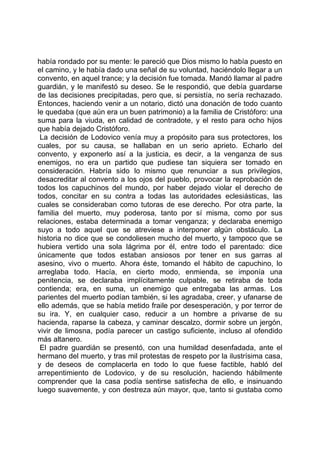 había rondado por su mente: le pareció que Dios mismo lo había puesto en
el camino, y le había dado una señal de su voluntad, haciéndolo llegar a un
convento, en aquel trance; y la decisión fue tomada. Mandó llamar al padre
guardián, y le manifestó su deseo. Se le respondió, que debía guardarse
de las decisiones precipitadas, pero que, si persistía, no sería rechazado.
Entonces, haciendo venir a un notario, dictó una donación de todo cuanto
le quedaba (que aún era un buen patrimonio) a la familia de Cristóforo: una
suma para la viuda, en calidad de contradote, y el resto para ocho hijos
que había dejado Cristóforo.
 La decisión de Lodovico venía muy a propósito para sus protectores, los
cuales, por su causa, se hallaban en un serio aprieto. Echarlo del
convento, y exponerlo así a la justicia, es decir, a la venganza de sus
enemigos, no era un partido que pudiese tan siquiera ser tomado en
consideración. Habría sido lo mismo que renunciar a sus privilegios,
desacreditar al convento a los ojos del pueblo, provocar la reprobación de
todos los capuchinos del mundo, por haber dejado violar el derecho de
todos, concitar en su contra a todas las autoridades eclesiásticas, las
cuales se consideraban como tutoras de ese derecho. Por otra parte, la
familia del muerto, muy poderosa, tanto por sí misma, como por sus
relaciones, estaba determinada a tomar venganza; y declaraba enemigo
suyo a todo aquel que se atreviese a interponer algún obstáculo. La
historia no dice que se condoliesen mucho del muerto, y tampoco que se
hubiera vertido una sola lágrima por él, entre todo el parentado: dice
únicamente que todos estaban ansiosos por tener en sus garras al
asesino, vivo o muerto. Ahora éste, tomando el hábito de capuchino, lo
arreglaba todo. Hacía, en cierto modo, enmienda, se imponía una
penitencia, se declaraba implícitamente culpable, se retiraba de toda
contienda; era, en suma, un enemigo que entregaba las armas. Los
parientes del muerto podían también, si les agradaba, creer, y ufanarse de
ello además, que se había metido fraile por desesperación, y por terror de
su ira. Y, en cualquier caso, reducir a un hombre a privarse de su
hacienda, raparse la cabeza, y caminar descalzo, dormir sobre un jergón,
vivir de limosna, podía parecer un castigo suficiente, incluso al ofendido
más altanero.
 El padre guardián se presentó, con una humildad desenfadada, ante el
hermano del muerto, y tras mil protestas de respeto por la ilustrísima casa,
y de deseos de complacerla en todo lo que fuese factible, habló del
arrepentimiento de Lodovico, y de su resolución, haciendo hábilmente
comprender que la casa podía sentirse satisfecha de ello, e insinuando
luego suavemente, y con destreza aún mayor, que, tanto si gustaba como
 