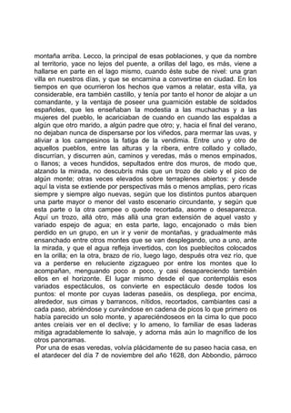 montaña arriba. Lecco, la principal de esas poblaciones, y que da nombre
al territorio, yace no lejos del puente, a orillas del lago, es más, viene a
hallarse en parte en el lago mismo, cuando éste sube de nivel: una gran
villa en nuestros días, y que se encamina a convertirse en ciudad. En los
tiempos en que ocurrieron los hechos que vamos a relatar, esta villa, ya
considerable, era también castillo, y tenía por tanto el honor de alojar a un
comandante, y la ventaja de poseer una guarnición estable de soldados
españoles, que les enseñaban la modestia a las muchachas y a las
mujeres del pueblo, le acariciaban de cuando en cuando las espaldas a
algún que otro marido, a algún padre que otro; y, hacia el final del verano,
no dejaban nunca de dispersarse por los viñedos, para mermar las uvas, y
aliviar a los campesinos la fatiga de la vendimia. Entre uno y otro de
aquellos pueblos, entre las alturas y la ribera, entre collado y collado,
discurrían, y discurren aún, caminos y veredas, más o menos empinados,
o llanos; a veces hundidos, sepultados entre dos muros, de modo que,
alzando la mirada, no descubrís más que un trozo de cielo y el pico de
algún monte; otras veces elevados sobre terraplenes abiertos: y desde
aquí la vista se extiende por perspectivas más o menos amplias, pero ricas
siempre y siempre algo nuevas, según que los distintos puntos abarquen
una parte mayor o menor del vasto escenario circundante, y según que
esta parte o la otra campee o quede recortada, asome o desaparezca.
Aquí un trozo, allá otro, más allá una gran extensión de aquel vasto y
variado espejo de agua; en esta parte, lago, encajonado o más bien
perdido en un grupo, en un ir y venir de montañas, y gradualmente más
ensanchado entre otros montes que se van desplegando, uno a uno, ante
la mirada, y que el agua refleja invertidos, con los pueblecitos colocados
en la orilla; en la otra, brazo de río, luego lago, después otra vez río, que
va a perderse en reluciente zigzagueo por entre los montes que lo
acompañan, menguando poco a poco, y casi desapareciendo también
ellos en el horizonte. El lugar mismo desde el que contempláis esos
variados espectáculos, os convierte en espectáculo desde todos los
puntos: el monte por cuyas laderas paseáis, os despliega, por encima,
alrededor, sus cimas y barrancos, nítidos, recortados, cambiantes casi a
cada paso, abriéndose y curvándose en cadena de picos lo que primero os
había parecido un solo monte, y apareciéndoseos en la cima lo que poco
antes creíais ver en el declive; y lo ameno, lo familiar de esas laderas
mitiga agradablemente lo salvaje, y adorna más aún lo magnífico de los
otros panoramas.
 Por una de esas veredas, volvía plácidamente de su paseo hacia casa, en
el atardecer del día 7 de noviembre del año 1628, don Abbondio, párroco
 
