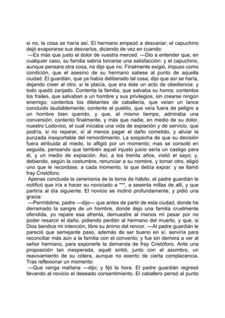 si no, la cosa se haría así. El hermano empezó a desvariar; el capuchino
dejó evaporarse sus desvaríos, diciendo de vez en cuando:
 —Es más que justo el dolor de vuestra merced. —Dio a entender que, en
cualquier caso, su familia sabría tomarse una satisfacción: y el capuchino,
aunque pensara otra cosa, no dijo que no. Finalmente exigió, impuso como
condición, que el asesino de su hermano saliese al punto de aquella
ciudad. El guardián, que ya había deliberado tal cosa, dijo que así se haría,
dejando creer al otro, si le placía, que era éste un acto de obediencia: y
todo quedó zanjado. Contenta la familia, que salvaba su honra; contentos
los frailes, que salvaban a un hombre y sus privilegios, sin crearse ningún
enemigo; contentos los diletantes de caballería, que veían un lance
concluido laudablemente; contento el pueblo, que veía fuera de peligro a
un hombre bien querido, y que, al mismo tiempo, admiraba una
conversión; contento finalmente, y más que nadie, en medio de su dolor,
nuestro Lodovico, el cual iniciaba una vida de expiación y de servicio, que
podría, si no reparar, sí al menos pagar el daño cometido, y aliviar la
punzada insoportable del remordimiento. La sospecha de que su decisión
fuera atribuida al miedo, lo afligió por un momento; mas se consoló en
seguida, pensando que también aquel injusto juicio sería un castigo para
él, y un medio de expiación. Así, a los treinta años, vistió el sayo; y,
debiendo, según la costumbre, renunciar a su nombre, y tomar otro, eligió
uno que le recordase, a cada momento, lo que debía expiar: y se llamó
fray Cristóforo.
 Apenas concluida la ceremonia de la toma de hábito, el padre guardián le
notificó que iría a hacer su noviciado a ***, a sesenta millas de allí, y que
partiría al día siguiente. El novicio se inclinó profundamente, y pidió una
gracia:
 —Permitidme, padre —dijo— que antes de partir de esta ciudad, donde he
derramado la sangre de un hombre, donde dejo una familia cruelmente
ofendida, yo repare esa afrenta, demuestre al menos mi pesar por no
poder resarcir el daño, pidiendo perdón al hermano del muerto, y que, si
Dios bendice mi intención, libre su ánimo del rencor. —Al padre guardián le
pareció que semejante paso, además de ser bueno en sí, serviría para
reconciliar más aún a la familia con el convento; y fue sin demora a ver al
señor hermano, para exponerle la demanda de fray Cristóforo. Ante una
proposición tan inesperada, aquél sintió, junto con el asombro, un
reavivamiento de su cólera, aunque no exento de cierta complacencia.
Tras reflexionar un momento:
 —Que venga mañana —dijo; y fijó la hora. El padre guardián regresó
llevando al novicio el deseado consentimiento. El caballero pensó al punto
 