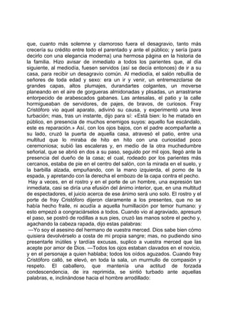 que, cuanto más solemne y clamoroso fuera el desagravio, tanto más
crecería su crédito entre todo el parentado y ante el público; y sería (para
decirlo con una elegancia moderna) una hermosa página en la historia de
la familia. Hizo avisar de inmediato a todos los parientes que, al día
siguiente, al mediodía, fuesen servidos (así se decía entonces) de ir a su
casa, para recibir un desagravio común. Al mediodía, el salón rebullía de
señores de toda edad y sexo: era un ir y venir, un entremezclarse de
grandes capas, altos plumajes, durandartes colgantes, un moverse
planeando en el aire de gorgueras almidonadas y plisadas, un arrastrarse
entorpecido de arabescados gabanes. Las antesalas, el patio y la calle
hormigueaban de servidores, de pajes, de bravos, de curiosos. Fray
Cristóforo vio aquel aparato, adivinó su causa, y experimentó una leve
turbación; mas, tras un instante, dijo para sí: «Está bien: lo he matado en
público, en presencia de muchos enemigos suyos: aquello fue escándalo,
este es reparación.» Así, con los ojos bajos, con el padre acompañante a
su lado, cruzó la puerta de aquella casa, atravesó el patio, entre una
multitud que lo miraba de hito en hito con una curiosidad poco
ceremoniosa; subió las escaleras y, en medio de la otra muchedumbre
señorial, que se abrió en dos a su paso, seguido por mil ojos, llegó ante la
presencia del dueño de la casa; el cual, rodeado por los parientes más
cercanos, estaba de pie en el centro del salón, con la mirada en el suelo, y
la barbilla alzada, empuñando, con la mano izquierda, el pomo de la
espada, y apretando con la derecha el embozo de la capa contra el pecho.
 Hay a veces, en el rostro y en el porte de un hombre, una expresión tan
inmediata, casi se diría una efusión del ánimo interior, que, en una multitud
de espectadores, el juicio acerca de ese ánimo será uno solo. El rostro y el
porte de fray Cristóforo dijeron claramente a los presentes, que no se
había hecho fraile, ni acudía a aquella humillación por temor humano: y
esto empezó a congraciárselos a todos. Cuando vio al agraviado, apresuró
el paso, se postró de rodillas a sus pies, cruzó las manos sobre el pecho y,
agachando la cabeza rapada, dijo estas palabras:
 —Yo soy el asesino del hermano de vuestra merced. Dios sabe bien cómo
quisiera devolvérselo a costa de mi propia sangre; mas, no pudiendo sino
presentarle inútiles y tardías excusas, suplico a vuestra merced que las
acepte por amor de Dios. —Todos los ojos estaban clavados en el novicio,
y en el personaje a quien hablaba; todos los oídos aguzados. Cuando fray
Cristóforo calló, se elevó, en toda la sala, un murmullo de compasión y
respeto. El caballero, que mantenía una actitud de forzada
condescendencia, de ira reprimida, se sintió turbado ante aquellas
palabras, e, inclinándose hacia el hombre arrodillado:
 