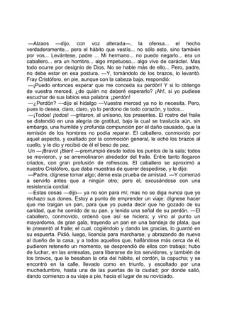 —Alzaos —dijo, con voz alterada—, la ofensa... el hecho
verdaderamente... pero el hábito que vestís... no sólo esto, sino también
por vos... Levántese, padre ... Mi hermano... no puedo negarlo... era un
caballero... era un hombre... algo impetuoso... algo vivo de carácter. Mas
todo ocurre por designio de Dios. No se hable más de ello... Pero, padre,
no debe estar en esa postura. —Y, tomándolo de los brazos, lo levantó.
Fray Cristóforo, en pie, aunque con la cabeza baja, respondió:
 —¡Puedo entonces esperar que me conceda su perdón! Y si lo obtengo
de vuestra merced, ¿de quién no deberé esperarlo? ¡Ah!, si yo pudiese
escuchar de sus labios esa palabra: ¡perdón!
 —¿Perdón? —dijo el hidalgo —Vuestra merced ya no lo necesita. Pero,
pues lo desea, claro, claro, yo lo perdono de todo corazón, y todos...
 —¡Todos! ¡todos! —gritaron, al unísono, los presentes. El rostro del fraile
se distendió en una alegría de gratitud, bajo la cual se traslucía aún, sin
embargo, una humilde y profunda compunción por el daño causado, que la
remisión de los hombres no podía reparar. El caballero, conmovido por
aquel aspecto, y exaltado por la conmoción general, le echó los brazos al
cuello, y le dio y recibió de él el beso de paz.
 Un —¡Bravo! ¡Bien! —prorrumpió desde todos los puntos de la sala; todos
se movieron, y se arremolinaron alrededor del fraile. Entre tanto llegaron
criados, con gran profusión de refrescos. El caballero se aproximó a
nuestro Cristóforo, que daba muestras de querer despedirse, y le dijo:
 —Padre, dígnese tomar algo; déme esta prueba de amistad. —Y comenzó
a servirlo antes que a ningún otro; pero él, excusándose con una
resistencia cordial:
 —Estas cosas —dijo— ya no son para mí; mas no se diga nunca que yo
rechazo sus dones. Estoy a punto de emprender un viaje: dígnese hacer
que me traigan un pan, para que yo pueda decir que he gozado de su
caridad, que he comido de su pan, y tenido una señal de su perdón. —El
caballero, conmovido, ordenó que así se hiciera; y vino al punto un
mayordomo, de gran gala, trayendo un pan en una bandeja de plata, que
le presentó al fraile; el cual, cogiéndolo y dando las gracias, lo guardó en
su espuerta. Pidió, luego, licencia para marcharse; y abrazando de nuevo
al dueño de la casa, y a todos aquellos que, hallándose más cerca de él,
pudieron retenerlo un momento, se desprendió de ellos con trabajo; hubo
de luchar, en las antesalas, para liberarse de los servidores, y también de
los bravos, que le besaban la orla del hábito, el cordón, la capucha; y se
encontró en la calle, llevado como en triunfo, y escoltado por una
muchedumbre, hasta una de las puertas de la ciudad; por donde salió,
dando comienzo a su viaje a pie, hacia el lugar de su noviciado.
 