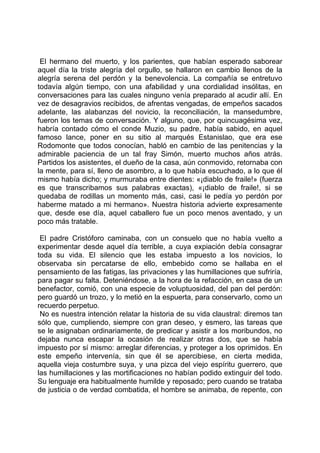 El hermano del muerto, y los parientes, que habían esperado saborear
aquel día la triste alegría del orgullo, se hallaron en cambio llenos de la
alegría serena del perdón y la benevolencia. La compañía se entretuvo
todavía algún tiempo, con una afabilidad y una cordialidad insólitas, en
conversaciones para las cuales ninguno venía preparado al acudir allí. En
vez de desagravios recibidos, de afrentas vengadas, de empeños sacados
adelante, las alabanzas del novicio, la reconciliación, la mansedumbre,
fueron los temas de conversación. Y alguno, que, por quincuagésima vez,
habría contado cómo el conde Muzio, su padre, había sabido, en aquel
famoso lance, poner en su sitio al marqués Estanislao, que era ese
Rodomonte que todos conocían, habló en cambio de las penitencias y la
admirable paciencia de un tal fray Simón, muerto muchos años atrás.
Partidos los asistentes, el dueño de la casa, aún conmovido, retornaba con
la mente, para sí, lleno de asombro, a lo que había escuchado, a lo que él
mismo había dicho; y murmuraba entre dientes: «¡diablo de fraile!» (fuerza
es que transcribamos sus palabras exactas), «¡diablo de fraile!, si se
quedaba de rodillas un momento más, casi, casi le pedía yo perdón por
haberme matado a mi hermano». Nuestra historia advierte expresamente
que, desde ese día, aquel caballero fue un poco menos aventado, y un
poco más tratable.

 El padre Cristóforo caminaba, con un consuelo que no había vuelto a
experimentar desde aquel día terrible, a cuya expiación debía consagrar
toda su vida. El silencio que les estaba impuesto a los novicios, lo
observaba sin percatarse de ello, embebido como se hallaba en el
pensamiento de las fatigas, las privaciones y las humillaciones que sufriría,
para pagar su falta. Deteniéndose, a la hora de la refacción, en casa de un
benefactor, comió, con una especie de voluptuosidad, del pan del perdón:
pero guardó un trozo, y lo metió en la espuerta, para conservarlo, como un
recuerdo perpetuo.
 No es nuestra intención relatar la historia de su vida claustral: diremos tan
sólo que, cumpliendo, siempre con gran deseo, y esmero, las tareas que
se le asignaban ordinariamente, de predicar y asistir a los moribundos, no
dejaba nunca escapar la ocasión de realizar otras dos, que se había
impuesto por sí mismo: arreglar diferencias, y proteger a los oprimidos. En
este empeño intervenía, sin que él se apercibiese, en cierta medida,
aquella vieja costumbre suya, y una pizca del viejo espíritu guerrero, que
las humillaciones y las mortificaciones no habían podido extinguir del todo.
Su lenguaje era habitualmente humilde y reposado; pero cuando se trataba
de justicia o de verdad combatida, el hombre se animaba, de repente, con
 