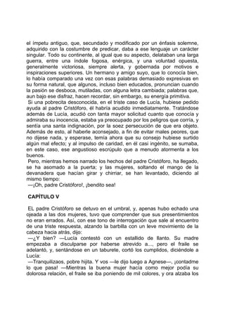 el ímpetu antiguo, que, secundado y modificado por un énfasis solemne,
adquirido con la costumbre de predicar, daba a ese lenguaje un carácter
singular. Todo su continente, al igual que su aspecto, delataban una larga
guerra, entre una índole fogosa, enérgica, y una voluntad opuesta,
generalmente victoriosa, siempre alerta, y gobernada por motivos e
inspiraciones superiores. Un hermano y amigo suyo, que lo conocía bien,
lo había comparado una vez con esas palabras demasiado expresivas en
su forma natural, que algunos, incluso bien educados, pronuncian cuando
la pasión se desboca, mutiladas, con alguna letra cambiada; palabras que,
aun bajo ese disfraz, hacen recordar, sin embargo, su energía primitiva.
 Si una pobrecita desconocida, en el triste caso de Lucía, hubiese pedido
ayuda al padre Cristóforo, él habría acudido inmediatamente. Tratándose
además de Lucía, acudió con tanta mayor solicitud cuanto que conocía y
admiraba su inocencia, estaba ya preocupado por los peligros que corría, y
sentía una santa indignación, por la soez persecución de que era objeto.
Además de esto, al haberle aconsejado, a fin de evitar males peores, que
no dijese nada, y esperase, temía ahora que su consejo hubiese surtido
algún mal efecto; y al impulso de caridad, en él casi ingénito, se sumaba,
en este caso, ese angustioso escrúpulo que a menudo atormenta a los
buenos.
 Pero, mientras hemos narrado los hechos del padre Cristóforo, ha llegado,
se ha asomado a la puerta; y las mujeres, soltando el mango de la
devanadera que hacían girar y chirriar, se han levantado, diciendo al
mismo tiempo:
 —¡Oh, padre Cristóforo!, ¡bendito sea!

CAPÍTULO V

 EL padre Cristóforo se detuvo en el umbral, y, apenas hubo echado una
ojeada a las dos mujeres, tuvo que comprender que sus presentimientos
no eran errados. Así, con ese tono de interrogación que sale al encuentro
de una triste respuesta, alzando la barbilla con un leve movimiento de la
cabeza hacia atrás, dijo:
 —¿Y bien? —Lucía contestó con un estallido de llanto. Su madre
empezaba a disculparse por haberse atrevido a..., pero el fraile se
adelantó, y, sentándose en un taburete, cortó los cumplidos, diciéndole a
Lucía:
 —Tranquilizaos, pobre hijita. Y vos —le dijo luego a Agnese—, ¡contadme
lo que pasa! —Mientras la buena mujer hacía como mejor podía su
dolorosa relación, el fraile se iba poniendo de mil colores, y ora alzaba los
 
