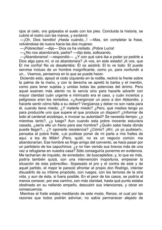 ojos al cielo, ora golpeaba el suelo con los pies. Concluida la historia, se
cubrió el rostro con las manos, y exclamó:
 —¡Oh, Dios bendito! ¡Hasta cuándo...! —Mas, sin completar la frase,
volviéndose de nuevo hacia las dos mujeres:
 —¡Pobrecitas! —dijo— Dios os ha visitado. ¡Pobre Lucía!
 —¿No nos abandonará, padre? —dijo ésta, sollozando.
 —¡Abandonaros! —respondió—. ¿Y con qué cara iba a poder yo pedirle a
Dios algo para mí, si os abandonara? ¡A vos, en este estado! ¡A vos, que
El me confía! No os desalentéis: Él os asistirá: El lo ve todo: El puede
servirse incluso de un hombre insignificante, como yo, para confundir a
un... Veamos, pensemos en lo que se puede hacer.
 Diciendo esto, apoyó el codo izquierdo en la rodilla, reclinó la frente sobre
la palma de la mano, y con la derecha se apretó la barba y el mentón,
como para tener sujetas y unidas todas las potencias del ánimo. Pero
aquel examen más atento no le servía sino para hacerle advertir con
mayor claridad cuán urgente e intrincado era el caso, y cuán inciertos y
peligrosos eran los remedios. «¿Avergonzar un poco a don Abbondio, y
hacerle sentir cómo falta a su deber? Vergüenza y deber no son nada para
él, cuando tiene miedo. ¿Y meterle miedo? ¿Pero, qué medios tengo yo
para producirle uno que supere el que produce un disparo? ¿Informar de
todo al cardenal arzobispo, e invocar su autoridad? Se necesita tiempo: ¿y
mientras tanto?, ¿y luego? Aun cuando esta pobre inocente estuviera
casada, ¿sería ello un freno para ese hombre? ¿Quién sabe hasta dónde
puede llegar?... ¿Y oponerle resistencia? ¿Cómo? ¡Ahí, ¡si yo pudiese!»,
pensaba el pobre fraile, «¡si pudiese poner de mi parte a mis frailes de
aquí, a los de Milán! ¡Pero, quiá!, no es un negocio común; me
abandonarían. Ese hombre se finge amigo del convento, se hace pasar por
un partidario de los capuchinos: ¿y no han venido sus bravos más de una
vez a refugiarse en nuestra casa? Sólo conseguiría ponerme en evidencia.
Me tacharían de inquieto, de enredador, de buscapleitos; y, lo que es más,
podría también quizá, con una intervención inoportuna, empeorar la
situación de esta pobrecilla». Sopesado el pro y el contra de este y de
aquel partido, el mejor le pareció afrontar al propio don Rodrigo, intentar
disuadirlo de su infame propósito, con ruegos, con los terrores de la otra
vida, y aun de ésta, si fuera posible. En el peor de los casos, se podría al
menos conocer, por ese camino, con más claridad, hasta qué punto estaba
obstinado en su nefando empeño, descubrir sus intenciones, y obrar en
consecuencia.
 Mientras el fraile estaba meditando de este modo, Renzo, el cual por las
razones que todos podrán adivinar, no sabía permanecer alejado de
 