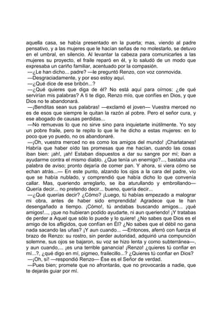 aquella casa, se había presentado en la puerta; mas, viendo al padre
pensativo, y a las mujeres que le hacían señas de no molestarlo, se detuvo
en el umbral, en silencio. Al levantar la cabeza para comunicarles a las
mujeres su proyecto, el fraile reparó en él, y lo saludó de un modo que
expresaba un cariño familiar, acentuado por la compasión.
 —¿Le han dicho... padre? —le preguntó Renzo, con voz conmovida.
 —Desgraciadamente, y por eso estoy aquí.
 —¿Qué dice de ese bribón...?
 —¿Qué quieres que diga de él? No está aquí para oírnos: ¿de qué
servirían mis palabras? A ti te digo, Renzo mío, que confíes en Dios, y que
Dios no te abandonará.
 —¡Benditas sean sus palabras! —exclamó el joven— Vuestra merced no
es de esos que siempre le quitan la razón al pobre. Pero el señor cura, y
ese abogado de causas perdidas...
 —No remuevas lo que no sirve sino para inquietarte inútilmente. Yo soy
un pobre fraile, pero te repito lo que le he dicho a estas mujeres: en lo
poco que yo puedo, no os abandonaré.
 —¡Oh, vuestra merced no es como los amigos del mundo! ¡Charlatanes!
Habría que haber oído las promesas que me hacían, cuando las cosas
iban bien: ¡ah!, ¡ah! Estaban dispuestos a dar su sangre por mí; iban a
ayudarme contra el mismo diablo. ¿Que tenía un enemigo?..., bastaba una
palabra de aviso; pronto dejaría de comer pan. Y ahora, si viera cómo se
echan atrás...— En este punto, alzando los ojos a la cara del padre, vio
que se había nublado, y comprendió que había dicho lo que convenía
callar. Mas, queriendo arreglarlo, se iba aturullando y embrollando—
Quería decir... no pretendo decir... bueno, quería decir...
 —¿Qué querías decir? ¿Cómo? ¡Luego, tú habías empezado a malograr
mi obra, antes de haber sido emprendida! Agradece que te han
desengañado a tiempo. ¡Cómo!, tú andabas buscando amigos... ¡qué
amigos!..., ¡que no hubieran podido ayudarte, ni aun queriendo! ¡Y tratabas
de perder a Aquel que sólo lo puede y lo quiere! ¿No sabes que Dios es el
amigo de los afligidos, que confían en Él? ¿No sabes que el débil no gana
nada sacando las uñas? ¡Y aun cuando... —Entonces, aferró con fuerza el
brazo de Renzo: su rostro, sin perder autoridad, adquirió una compunción
solemne, sus ojos se bajaron, su voz se hizo lenta y como subterránea—,
y aun cuando,... ¡es una terrible ganancia! ¡Renzo! ¿quieres tú confiar en
mí...?, ¿qué digo en mí, pigmeo, frailecillo...? ¿Quieres tú confiar en Dios?
 —¡Oh, sí! —respondió Renzo— Ése es el Señor de verdad.
 —Pues bien; promete que no afrontarás, que no provocarás a nadie, que
te dejarás guiar por mí.
 
