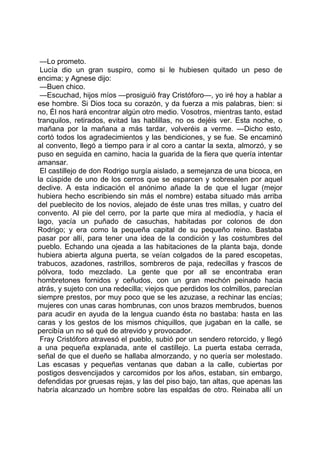 —Lo prometo.
 Lucía dio un gran suspiro, como si le hubiesen quitado un peso de
encima; y Agnese dijo:
 —Buen chico.
 —Escuchad, hijos míos —prosiguió fray Cristóforo—, yo iré hoy a hablar a
ese hombre. Si Dios toca su corazón, y da fuerza a mis palabras, bien: si
no, Él nos hará encontrar algún otro medio. Vosotros, mientras tanto, estad
tranquilos, retirados, evitad las hablillas, no os dejéis ver. Esta noche, o
mañana por la mañana a más tardar, volveréis a verme. —Dicho esto,
cortó todos los agradecimientos y las bendiciones, y se fue. Se encaminó
al convento, llegó a tiempo para ir al coro a cantar la sexta, almorzó, y se
puso en seguida en camino, hacia la guarida de la fiera que quería intentar
amansar.
 El castillejo de don Rodrigo surgía aislado, a semejanza de una bicoca, en
la cúspide de uno de los cerros que se esparcen y sobresalen por aquel
declive. A esta indicación el anónimo añade la de que el lugar (mejor
hubiera hecho escribiendo sin más el nombre) estaba situado más arriba
del pueblecito de los novios, alejado de éste unas tres millas, y cuatro del
convento. Al pie del cerro, por la parte que mira al mediodía, y hacia el
lago, yacía un puñado de casuchas, habitadas por colonos de don
Rodrigo; y era como la pequeña capital de su pequeño reino. Bastaba
pasar por allí, para tener una idea de la condición y las costumbres del
pueblo. Echando una ojeada a las habitaciones de la planta baja, donde
hubiera abierta alguna puerta, se veían colgados de la pared escopetas,
trabucos, azadones, rastrillos, sombreros de paja, redecillas y frascos de
pólvora, todo mezclado. La gente que por all se encontraba eran
hombretones fornidos y ceñudos, con un gran mechón peinado hacia
atrás, y sujeto con una redecilla; viejos que perdidos los colmillos, parecían
siempre prestos, por muy poco que se les azuzase, a rechinar las encías;
mujeres con unas caras hombrunas, con unos brazos membrudos, buenos
para acudir en ayuda de la lengua cuando ésta no bastaba: hasta en las
caras y los gestos de los mismos chiquillos, que jugaban en la calle, se
percibía un no sé qué de atrevido y provocador.
 Fray Cristóforo atravesó el pueblo, subió por un sendero retorcido, y llegó
a una pequeña explanada, ante el castillejo. La puerta estaba cerrada,
señal de que el dueño se hallaba almorzando, y no quería ser molestado.
Las escasas y pequeñas ventanas que daban a la calle, cubiertas por
postigos desvencijados y carcomidos por los años, estaban, sin embargo,
defendidas por gruesas rejas, y las del piso bajo, tan altas, que apenas las
habría alcanzado un hombre sobre las espaldas de otro. Reinaba allí un
 