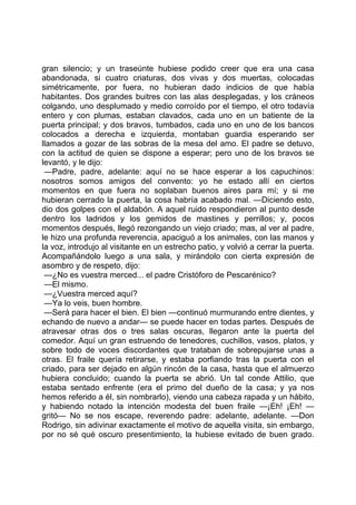 gran silencio; y un traseúnte hubiese podido creer que era una casa
abandonada, si cuatro criaturas, dos vivas y dos muertas, colocadas
simétricamente, por fuera, no hubieran dado indicios de que había
habitantes. Dos grandes buitres con las alas desplegadas, y los cráneos
colgando, uno desplumado y medio corroído por el tiempo, el otro todavía
entero y con plumas, estaban clavados, cada uno en un batiente de la
puerta principal; y dos bravos, tumbados, cada uno en uno de los bancos
colocados a derecha e izquierda, montaban guardia esperando ser
llamados a gozar de las sobras de la mesa del amo. El padre se detuvo,
con la actitud de quien se dispone a esperar; pero uno de los bravos se
levantó, y le dijo:
 —Padre, padre, adelante: aquí no se hace esperar a los capuchinos:
nosotros somos amigos del convento: yo he estado allí en ciertos
momentos en que fuera no soplaban buenos aires para mí; y si me
hubieran cerrado la puerta, la cosa habría acabado mal. —Diciendo esto,
dio dos golpes con el aldabón. A aquel ruido respondieron al punto desde
dentro los ladridos y los gemidos de mastines y perrillos; y, pocos
momentos después, llegó rezongando un viejo criado; mas, al ver al padre,
le hizo una profunda reverencia, apaciguó a los animales, con las manos y
la voz, introdujo al visitante en un estrecho patio, y volvió a cerrar la puerta.
Acompañándolo luego a una sala, y mirándolo con cierta expresión de
asombro y de respeto, dijo:
 —¿No es vuestra merced... el padre Cristóforo de Pescarénico?
 —El mismo.
 —¿Vuestra merced aquí?
 —Ya lo veis, buen hombre.
 —Será para hacer el bien. El bien —continuó murmurando entre dientes, y
echando de nuevo a andar— se puede hacer en todas partes. Después de
atravesar otras dos o tres salas oscuras, llegaron ante la puerta del
comedor. Aquí un gran estruendo de tenedores, cuchillos, vasos, platos, y
sobre todo de voces discordantes que trataban de sobrepujarse unas a
otras. El fraile quería retirarse, y estaba porfiando tras la puerta con el
criado, para ser dejado en algún rincón de la casa, hasta que el almuerzo
hubiera concluido; cuando la puerta se abrió. Un tal conde Attilio, que
estaba sentado enfrente (era el primo del dueño de la casa; y ya nos
hemos referido a él, sin nombrarlo), viendo una cabeza rapada y un hábito,
y habiendo notado la intención modesta del buen fraile —¡Eh! ¡Eh! —
gritó— No se nos escape, reverendo padre: adelante, adelante. —Don
Rodrigo, sin adivinar exactamente el motivo de aquella visita, sin embargo,
por no sé qué oscuro presentimiento, la hubiese evitado de buen grado.
 
