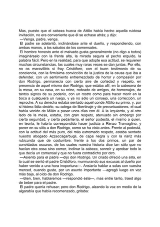 Mas, puesto que el cabeza hueca de Attilio había hecho aquella ruidosa
invitación, no era conveniente que él se echase atrás; y dijo:
 —Venga, padre, venga.
 El padre se adelantó, inclinándose ante el dueño, y respondiendo, con
ambas manos, a los saludos de los comensales.
 El hombre honesto ante el malvado gusta generalmente (no digo a todos)
imaginárselo con la frente alta, la mirada segura el pecho erguido, la
palabra fácil. Pero en la realidad, para que adopte esa actitud, se requieren
muchas circunstancias, las cuales muy raras veces se dan juntas. Por ello,
no os maravilléis si fray Cristóforo, con el buen testimonio de su
conciencia, con la firmísima convicción de la justica de la causa que iba a
defender, con un sentimiento entremezclado de horror y compasión por
don Rodrigo, permanecía con cierto aire de cortedad y respeto, en
presencia de aquel mismo don Rodrigo, que estaba allí, en la cabecera de
la mesa, en su casa, en su reino, rodeado de amigos, de homenajes, de
tantos signos de su poderío, con un rostro como para hacer morir en la
boca a cualquiera un ruego, y ya no sólo un consejo, una corrección, un
reproche. A su derecha estaba sentado aquel conde Attilio su primo, y, por
si hiciera falta decirlo, su colega de libertinaje y de prevaricaciones, el cual
había venido de Milán a pasar unos días con él. A la izquierda, y al otro
lado de la mesa, estaba, con gran respeto, atenuado sin embargo por
cierta seguridad, y cierta pedantería, el señor podestá, el mismo a quien,
en teoría, le habría correspondido hacer justicia a Renzo Tramaglino, y
poner en su sitio a don Rodrigo, como se ha visto antes. Frente al podestá,
con la actitud del más puro, del más extremado respeto, estaba sentado
nuestro abogado Azzeccagarbugli, de capa negra y con la nariz más
rubicunda que de costumbre: frente a los dos primos, un par de
convidados oscuros, de los cuales nuestra historia dice tan sólo que no
hacían otra cosa sino comer, inclinar la cabeza, sonreír y aprobar todo lo
que decía un comensal y que no fuera contradicho por otro.
 —Asiento para el padre —dijo don Rodrigo. Un criado ofreció una silla, en
la cual se sentó el padre Cristóforo, murmurando sus excusas al dueño por
haber venido a una hora inoportuna—. Ansiaría hablar a solas con vuestra
merced, cuando guste, por un asunto importante —agregó luego en voz
más baja, al oído de don Rodrigo.
 —Bien, bien, hablaremos —respondió éste—, mas entre tanto, traed algo
de beber para el padre.
 El padre quería rehusar; pero don Rodrigo, alzando la voz en medio de la
algarabía que había recomenzado, gritaba:
 