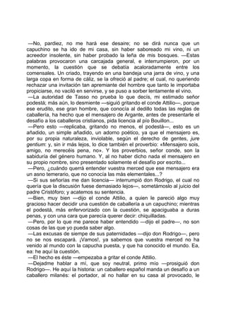 —No, pardiez, no me hará ese desaire; no se dirá nunca que un
capuchino se ha ido de mi casa, sin haber saboreado mi vino, ni un
acreedor insolente, sin haber probado la leña de mis bosques. —Estas
palabras provocaron una carcajada general, e interrumpieron, por un
momento, la cuestión que se debatía acaloradamente entre los
comensales. Un criado, trayendo en una bandeja una jarra de vino, y una
larga copa en forma de cáliz, se la ofreció al padre; el cual, no queriendo
rechazar una invitación tan apremiante del hombre que tanto le importaba
propiciarse, no vaciló en servirse, y se puso a sorber lentamente el vino.
 —La autoridad de Tasso no prueba lo que decís, mi estimado señor
podestá; más aún, lo desmiente —siguió gritando el conde Attilio—, porque
ese erudito, ese gran hombre, que conocía al dedillo todas las reglas de
caballería, ha hecho que el mensajero de Argante, antes de presentarle el
desafío a los caballeros cristianos, pida licencia al pío Bouillon...
 —Pero esto —replicaba, gritando no menos, el podestá—, esto es un
añadido, un simple añadido, un adorno poético, ya que el mensajero es,
por su propia naturaleza, inviolable, según el derecho de gentes, jure
gentium: y, sin ir más lejos, lo dice también el proverbio: «Mensajero sois,
amigo, no merecéis pena, no». Y los proverbios, señor conde, son la
sabiduría del género humano. Y, al no haber dicho nada el mensajero en
su propio nombre, sino presentado solamente el desafío por escrito...
 —Pero, ¿cuándo querrá entender vuestra merced que ese mensajero era
un asno temerario, que no conocía las más elementales...?
 —Si sus señorías me dan licencia— interrumpió don Rodrigo, el cual no
quería que la discusión fuese demasiado lejos—, sometámoslo al juicio del
padre Cristóforo; y acatemos su sentencia.
 —Bien, muy bien —dijo el conde Attilio, a quien le pareció algo muy
gracioso hacer decidir una cuestión de caballería a un capuchino; mientras
el podestá, más enfervorizado con la cuestión, se apaciguaba a duras
penas, y con una cara que parecía querer decir: chiquilladas.
 —Pero, por lo que me parece haber entendido —dijo el padre—, no son
cosas de las que yo pueda saber algo.
 —Las excusas de siempe de sus paternidades —dijo don Rodrigo—, pero
no se nos escapará. ¡Vamos!, ya sabemos que vuestra merced no ha
venido al mundo con la capucha puesta, y que ha conocido el mundo. Ea,
ea: he aquí la cuestión.
 —El hecho es éste —empezaba a gritar el conde Attilio.
 —Dejadme hablar a mí, que soy neutral, primo mío —prosiguió don
Rodrigo—. He aquí la historia: un caballero español manda un desafío a un
caballero milanés: el portador, al no hallar en su casa al provocado, le
 