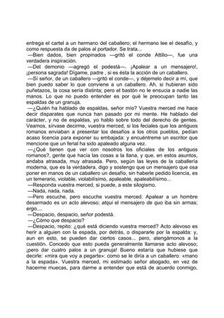 entrega el cartel a un hermano del caballero; el hermano lee el desafío, y
como respuesta da de palos al portador. Se trata...
 —Bien dados, bien propinados —gritó el conde Attilio—, fue una
verdadera inspiración.
 —Del demonio —agregó el podestá—. ¡Apalear a un mensajero!,
¡persona sagrada! Dígame, padre , si es ésta la acción de un caballero.
 —Sí señor, de un caballero —gritó el conde—, y déjemelo decir a mí, que
bien puedo saber lo que conviene a un caballero. Ah, si hubieran sido
puñetazos, la cosa sería distinta; pero el bastón no le ensucia a nadie las
manos. Lo que no puedo entender es por qué le preocupan tanto las
espaldas de un granuja.
 —¿Quién ha hablado de espaldas, señor mío? Vuestra merced me hace
decir disparates que nunca han pasado por mi mente. He hablado del
carácter, y no de espaldas, yo hablo sobre todo del derecho de gentes.
Veamos, sírvase decirme, vuestra merced, si los feciales que los antiguos
romanos enviaban a presentar los desafíos a los otros pueblos, pedían
acaso licencia para exponer su embajada: y encuéntreme un escritor que
mencione que un ferial ha sido apaleado alguna vez.
 —¿Qué tienen que ver con nosotros los oficiales de los antiguos
romanos?, gente que hacía las cosas a la llana, y que, en estos asuntos,
andaba atrasada, muy atrasada. Pero, según las leyes de la caballería
moderna, que es la verdadera, digo y sostengo que un mensajero que osa
poner en manos de un caballero un desafío, sin haberle pedido licencia, es
un temerario, violable, violabilísimo, apaleable, apaleabilísimo...
 —Responda vuestra merced, si puede, a este silogismo.
 —Nada, nada, nada.
 —Pero escuche, pero escuche vuestra merced. Apalear a un hombre
desarmado es un acto alevoso; atqui el mensajero de quo iba sin armas;
ergo....
 —Despacio, despacio, señor podestá.
 —¿Cómo que despacio?
 —Despacio, repito: ¿qué está diciendo vuestra merced? Acto alevoso es
herir a alguien con la espada, por detrás, o dispararle por la espalda: y,
aun en esto, se pueden dar ciertos casos... pero, atengámonos a la
cuestión. Concedo que esto pueda generalmente llamarse acto alevoso;
¡pero dar cuatro palos a un granuja! Bueno estaría que hubiese que
decirle: «mira que voy a pegarte»: como se le diría a un caballero: «mano
a la espada». Vuestra merced, mi estimado señor abogado, en vez de
hacerme muecas, para darme a entender que está de acuerdo conmigo,
 
