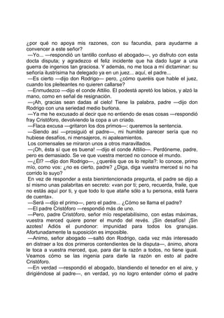 ¿por qué no apoya mis razones, con su facundia, para ayudarme a
convencer a este señor?
 —Yo... —respondió un tantillo confuso el abogado—, yo disfruto con esta
docta disputa; y agradezco el feliz incidente que ha dado lugar a una
guerra de ingenios tan graciosa. Y además, no me toca a mí dictaminar: su
señoría ilustrísima ha delegado ya en un juez... aquí, el padre...
 —Es cierto —dijo don Rodrigo— pero, ¿cómo queréis que hable el juez,
cuando los pleiteantes no quieren callarse?
 —Enmudezco —dijo el conde Attilio. El podestá apretó los labios, y alzó la
mano, como en señal de resignación.
 —¡Ah, gracias sean dadas al cielo! Tiene la palabra, padre —dijo don
Rodrigo con una seriedad medio burlona.
 —Ya me he excusado al decir que no entiendo de esas cosas —respondió
fray Cristóforo, devolviendo la copa a un criado.
 —Flaca excusa —gritaron los dos primos—: queremos la sentencia.
 —Siendo así —prosiguió el padre—, mi humilde parecer sería que no
hubiese desafíos, ni mensajeros, ni apaleamientos.
 Los comensales se miraron unos a otros maravillados.
 —¡Oh, ésta sí que es buena! —dijo el conde Attilio—. Perdóneme, padre,
pero es demasiado. Se ve que vuestra merced no conoce el mundo.
 —¿Él? —dijo don Rodrigo—, ¿queréis que os lo repita?: lo conoce, primo
mío, como vos: ¿no es cierto, padre? ¿Diga, diga vuestra merced si no ha
corrido lo suyo?
 En vez de responder a esta bienintencionada pregunta, el padre se dijo a
sí mismo unas palabritas en secreto: «van por ti; pero, recuerda, fraile, que
no estás aquí por ti, y que todo lo que atañe sólo a tu persona, está fuera
de cuenta».
 —Será —dijo el primo—, pero el padre... ¿Cómo se llama el padre?
 —El padre Cristóforo —respondió más de uno.
 —Pero, padre Cristóforo, señor mío respetabilísimo, con estas máximas,
vuestra merced quiere poner el mundo del revés. ¡Sin desafíos! ¡Sin
azotes! Adiós el pundonor: impunidad para todos los granujas.
Afortunadamente la suposición es imposible.
 —Animo, señor abogado —saltó don Rodrigo, cada vez más interesado
en distraer a los dos primeros contendientes de la disputa—, ánimo, ahora
le toca a vuestra merced, que, para dar la razón a todos, no tiene igual.
Veamos cómo se las ingenia para darle la razón en esto al padre
Cristóforo.
 —En verdad —respondió el abogado, blandiendo el tenedor en el aire, y
dirigiéndose al padre—, en verdad, yo no logro entender cómo el padre
 