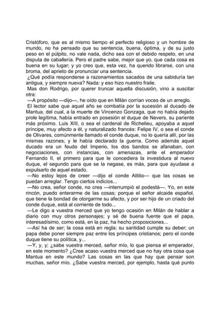 Cristóforo, que es al mismo tiempo el perfecto religioso y un hombre de
mundo, no ha pensado que su sentencia, buena, óptima, y de su justo
peso en el púlpito, no vale nada, dicho sea con el debido respeto, en una
disputa de caballería. Pero el padre sabe, mejor que yo, que cada cosa es
buena en su lugar; y yo creo que, esta vez, ha querido librarse, con una
broma, del aprieto de pronunciar una sentencia.
 ¿Qué podía responderse a razonamientos sacados de una sabiduría tan
antigua, y siempre nueva? Nada: y eso hizo nuestro fraile.
 Mas don Rodrigo, por querer truncar aquella discusión, vino a suscitar
otra:
 —A propósito —dijo—, he oído que en Milán corrían voces de un arreglo.
 El lector sabe que aquel año se combatía por la sucesión al ducado de
Mantua, del cual, a la muerte de Vincenzo Gonzaga, que no había dejado
prole legítima, había entrado en posesión el duque de Nevers, su pariente
más próximo. Luis XIII, o sea el cardenal de Richelieu, apoyaba a aquel
príncipe, muy afecto a él, y naturalizado francés: Felipe IV, o sea el conde
de Olivares, comúnmente llamado el conde duque, no lo quería allí, por las
mismas razones; y le había declarado la guerra. Como además aquel
ducado era un feudo del Imperio, los dos bandos se afanaban, con
negociaciones, con instancias, con amenazas, ante el emperador
Fernando II, el primero para que le concediera la investidura al nuevo
duque, el segundo para que se la negase, es más, para que ayudase a
expulsarlo de aquel estado.
 —No estoy lejos de creer —dijo el conde Attilio— que las cosas se
puedan arreglar. Tengo ciertos indicios...
 —No crea, señor conde, no crea —interrumpió el podestá—. Yo, en este
rincón, puedo enterarme de las cosas; porque el señor alcaide español,
que tiene la bondad de otorgarme su afecto, y por ser hijo de un criado del
conde duque, está al corriente de todo...
 —Le digo a vuestra merced que yo tengo ocasión en Milán de hablar a
diario con muy otros personajes; y sé de buena fuente que el papa,
interesadísimo, como está, en la paz, ha hecho proposiciones...
 —Así ha de ser; la cosa está en regla; su santidad cumple su deber; un
papa debe poner siempre paz entre los príncipes cristianos; pero el conde
duque tiene su política, y...
 —Y, y, y; ¿sabe vuestra merced, señor mío, lo que piensa el emperador,
en este momento? ¿Cree acaso vuestra merced que no hay otra cosa que
Mantua en este mundo? Las cosas en las que hay que pensar son
muchas, señor mío. ¿Sabe vuestra merced, por ejemplo, hasta qué punto
 