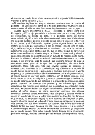 el emperador puede fiarse ahora de ese príncipe suyo de Valdistano o de
Vallistai, o como se llame, y si...?
 —El nombre legítimo en lengua alemana —interrumpió de nuevo el
podestá— es Vallensteino, como se lo he oído pronunciar muchas veces a
nuestro señor alcaide español. Mas no se inquiete vuestra merced, que...
 —¿Acaso quiere enseñarme a mí...? —replicaba el conde; pero don
Rodrigo le guiñó un ojo, para darle a entender que, por amor suyo, dejase
de contradecir. El conde se calló, y el podestá, como un barco
desencallado, siguió, a toda vela, el curso de su elocuencia—. Vallensteino
me da poco cuidado; porque el conde duque tiene la vista en todo, y en
todas partes; y si Vallensteino quiere gastar alguna broma, él sabrá
meterlo en vereda, por las buenas, o por las malas. Tiene la vista en todo,
digo, y el brazo largo; y, si se le mete en la cabeza como se le ha metido, y
justamente, como gran político que es, que el señor duque de Nivers no
eche raíces en Mantua, el señor duque de Nivers no las echará; y el señor
cardenal de Richiliú se encontrará con un puñado de moscas en la mano.
Risa me da el bueno del señor cardenal, queriendo enfrentarse a un conde
duque, a un Olivares. Digo la verdad, que quisiera renacer de aquí a
doscientos años, para oír lo que dirá la posteridad, de esta linda
pretensión. Hace falta algo más que envidia; cabeza se necesita: y
cabezas como la cabeza de un conde duque, hay sólo una en el mundo. El
conde duque, señores míos —proseguía el podestá, siempre con el viento
en popa, y un poco maravillado él mismo de no encontrar ningún escollo—,
el conde duque es un viejo zorro, hablando con el debido respeto, que
haría perder su rastro a cualquiera: y, cuando parece amagar a la derecha,
se puede estar seguros de que golpeará a la izquierda; de modo que nadie
puede presumir de conocer sus planes; y los mismos que deben
ejecutarlos, los mismos que escriben sus despachos, no entienden nada
de ellos. Yo puedo hablar con algún conocimiento, porque ese hombre
probo, el señor alcaide, se digna conversar conmigo, con alguna
confianza. El conde duque, en cambio, sabe con pelos y señales lo que se
cuece en las demás cortes; y todos esos politicones (que los hay también
muy astutos, no se puede negar) no han acabado de imaginar un plan,
cuando el conde duque ya lo ha adivinado, con esa cabeza suya, con sus
vías ocultas, con sus hilos tendidos por doquier. Ese infeliz del cardenal
Richiliú tantea por aquí, husmea por allá, suda, intenta; ¿y a la postre?
Cuando consigue excavar una mina, encuentra la contramina ya preparada
por el conde duque. Dios sabe cuándo habría tocado tierra el podestá;
pero don Rodrigo, incitado también por las muecas que su primo le hacía,
 