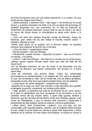 se volvió de repente como por una súbita inspiración, a un criado, y le hizo
señas de que trajera cierto frasco.
 —¡Señor podestá, y señores míos! —dijo luego—: Un brindis por el conde
duque; y vuestras mercedes me dirán si el vino es digno del personaje. El
podestá respondió con una reverencia, de la cual se traslucía un
sentimiento de gratitud particular; porque todo lo que se hacía o se decía
en honor del conde duque, lo consideraba en parte como hecho a sí
mismo.
 —¡Viva mil años don Gaspar Guzmán, conde de Olivares, duque de
Sanlúcar, gran valido del rey don Felipe el Grande, nuestro señor! —
exclamó, alzando la copa.
 Valido, para quien no lo supiera, era el término usado, en aquellos
tiempos, para designar al favorito de un príncipe.
 —¡Viva mil años! —respondieron todos.
 —Servid al padre —dijo don Rodrigo.
 —Perdóneme vuestra merced —respondió el padre—, pero ya he hecho
un exceso, y no podría...
 —¡Cómo! —dijo don Rodrigo —Se trata de un brindis por el conde duque.
¿Quiere acaso vuestra merced hacer creer que está del lado de los
navarrinos?
 Así se llamaba entonces, en son de burla, a los franceses, por los
príncipes de Navarra, que habían comenzado, con Enrique IV, a reinar
sobre ellos.
 Ante tal intimación, fue preciso beber. Todos los comensales
prorrumpieron en exclamaciones, y en elogios del vino; salvo el abogado,
el cual, con la barbilla en alto, con la mirada fija, con los labios apretados,
expresaba mucho más de lo que hubiera podido hacer con las palabras.
 —¿Qué decís, eh, señor abogado? —preguntó don Rodrigo.
 Sacando de la copa una nariz más carmesí y más reluciente que aquélla,
el abogado respondió, recalcando con énfasis cada sílaba:
 —Digo, profiero, y sentencio que éste es el Olivares de los vinos: censui,
et in eam ivi sententiam, que licor semejante no se encuentra ni en los
veintidós reinos del rey nuestro señor, a quien Dios guarde: declaro y
dictamino que las comidas del ilustrísimo señor don Rodrigo superan a las
cenas de Heliogábalo; y que la carestía está proscrita y desterrada a
perpetuidad de este palacio, donde se asienta y reina la esplendidez.
 —¡Bien dicho!, ¡bien dictaminado! —gritaron, con una sola voz, los
comensales: pero aquella palabra, carestía, que el abogado había lanzado
al azar, dirigió al punto todas las mentes a aquel triste argumento; y todos
hablaron de la carestía. En esto todos concordaban, al menos en cuanto a
 