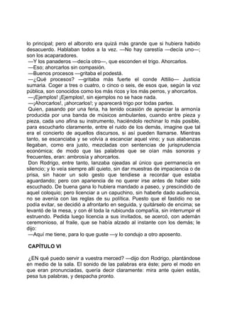 lo principal; pero el alboroto era quizá más grande que si hubiera habido
desacuerdo. Hablaban todos a la vez. —No hay carestía —decía uno—;
son los acaparadores.
 —Y los panaderos —decía otro—, que esconden el trigo. Ahorcarlos.
 —Eso; ahorcarlos sin compasión.
 —Buenos procesos —gritaba el podestá.
 —¿Qué procesos? —gritaba más fuerte el conde Attilio— Justicia
sumaria. Coger a tres o cuatro, o cinco o seis, de esos que, según la voz
pública, son conocidos como los más ricos y los más perros, y ahorcarlos.
 —¡Ejemplos! ¡Ejemplos!, sin ejemplos no se hace nada.
 —¡Ahorcarlos!, ¡ahorcarlos!; y aparecerá trigo por todas partes.
 Quien, pasando por una feria, ha tenido ocasión de apreciar la armonía
producida por una banda de músicos ambulantes, cuando entre pieza y
pieza, cada uno afina su instrumento, haciéndolo rechinar lo más posible,
para escucharlo claramente, entre el ruido de los demás, imagine que tal
era el concierto de aquellos discursos, si así pueden llamarse. Mientras
tanto, se escanciaba y se volvía a escanciar aquel vino; y sus alabanzas
llegaban, como era justo, mezcladas con sentencias de jurisprudencia
económica; de modo que las palabras que se oían más sonoras y
frecuentes, eran: ambrosía y ahorcarlos.
 Don Rodrigo, entre tanto, lanzaba ojeadas al único que permanecía en
silencio; y lo veía siempre allí quieto, sin dar muestras de impaciencia o de
prisa, sin hacer un solo gesto que tendiese a recordar que estaba
aguardando; pero con apariencia de no querer irse antes de haber sido
escuchado. De buena gana lo hubiera mandado a paseo, y prescindido de
aquel coloquio; pero licenciar a un capuchino, sin haberle dado audiencia,
no se avenía con las reglas de su política. Puesto que el fastidio no se
podía evitar, se decidió a afrontarlo en seguida, y quitárselo de encima; se
levantó de la mesa, y con él toda la rubicunda compañía, sin interrumpir el
estruendo. Pedida luego licencia a sus invitados, se acercó, con ademán
ceremonioso, al fraile, que se había alzado al instante con los demás; le
dijo:
 —Aquí me tiene, para lo que guste —y lo condujo a otro aposento.

CAPÍTULO VI

 ¿EN qué puedo servir a vuestra merced? —dijo don Rodrigo, plantándose
en medio de la sala. El sonido de las palabras era éste; pero el modo en
que eran pronunciadas, quería decir claramente: mira ante quien estás,
pesa tus palabras, y despacha pronto.
 