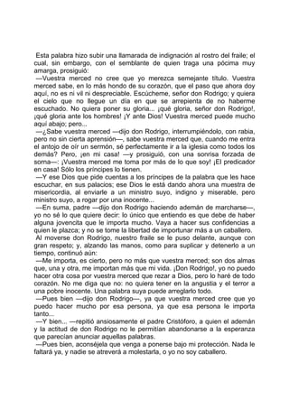 Esta palabra hizo subir una llamarada de indignación al rostro del fraile; el
cual, sin embargo, con el semblante de quien traga una pócima muy
amarga, prosiguió:
 —Vuestra merced no cree que yo merezca semejante título. Vuestra
merced sabe, en lo más hondo de su corazón, que el paso que ahora doy
aquí, no es ni vil ni despreciable. Escúcheme, señor don Rodrigo; y quiera
el cielo que no llegue un día en que se arrepienta de no haberme
escuchado. No quiera poner su gloria... ¡qué gloria, señor don Rodrigo!,
¡qué gloria ante los hombres! ¡Y ante Dios! Vuestra merced puede mucho
aquí abajo; pero...
 —¿Sabe vuestra merced —dijo don Rodrigo, interrumpiéndolo, con rabia,
pero no sin cierta aprensión—, sabe vuestra merced que, cuando me entra
el antojo de oír un sermón, sé perfectamente ir a la iglesia como todos los
demás? Pero, ¡en mi casa! —y prosiguió, con una sonrisa forzada de
sorna—: ¡Vuestra merced me toma por más de lo que soy! ¡El predicador
en casa! Sólo los príncipes lo tienen.
 —Y ese Dios que pide cuentas a los príncipes de la palabra que les hace
escuchar, en sus palacios; ese Dios le está dando ahora una muestra de
misericordia, al enviarle a un ministro suyo, indigno y miserable, pero
ministro suyo, a rogar por una inocente...
 —En suma, padre —dijo don Rodrigo haciendo ademán de marcharse—,
yo no sé lo que quiere decir: lo único que entiendo es que debe de haber
alguna jovencita que le importa mucho. Vaya a hacer sus confidencias a
quien le plazca; y no se tome la libertad de importunar más a un caballero.
 Al moverse don Rodrigo, nuestro fraile se le puso delante, aunque con
gran respeto; y, alzando las manos, como para suplicar y detenerlo a un
tiempo, continuó aún:
 —Me importa, es cierto, pero no más que vuestra merced; son dos almas
que, una y otra, me importan más que mi vida. ¡Don Rodrigo!, yo no puedo
hacer otra cosa por vuestra merced que rezar a Dios, pero lo haré de todo
corazón. No me diga que no: no quiera tener en la angustia y el terror a
una pobre inocente. Una palabra suya puede arreglarlo todo.
 —Pues bien —dijo don Rodrigo—, ya que vuestra merced cree que yo
puedo hacer mucho por esa persona, ya que esa persona le importa
tanto...
 —Y bien... —repitió ansiosamente el padre Cristóforo, a quien el ademán
y la actitud de don Rodrigo no le permitían abandonarse a la esperanza
que parecían anunciar aquellas palabras.
 —Pues bien, aconséjela que venga a ponerse bajo mi protección. Nada le
faltará ya, y nadie se atreverá a molestarla, o yo no soy caballero.
 