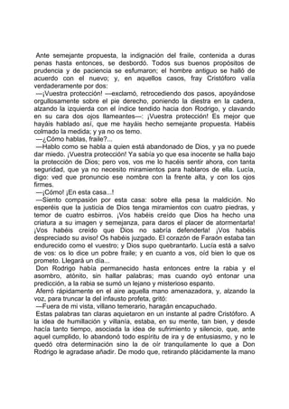 Ante semejante propuesta, la indignación del fraile, contenida a duras
penas hasta entonces, se desbordó. Todos sus buenos propósitos de
prudencia y de paciencia se esfumaron; el hombre antiguo se halló de
acuerdo con el nuevo; y, en aquellos casos, fray Cristóforo valía
verdaderamente por dos:
 —¡Vuestra protección! —exclamó, retrocediendo dos pasos, apoyándose
orgullosamente sobre el pie derecho, poniendo la diestra en la cadera,
alzando la izquierda con el índice tendido hacia don Rodrigo, y clavando
en su cara dos ojos llameantes—: ¡Vuestra protección! Es mejor que
hayáis hablado así, que me hayáis hecho semejante propuesta. Habéis
colmado la medida; y ya no os temo.
 —¿Cómo hablas, fraile?...
 —Hablo como se habla a quien está abandonado de Dios, y ya no puede
dar miedo. ¡Vuestra protección! Ya sabía yo que esa inocente se halla bajo
la protección de Dios; pero vos, vos me lo hacéis sentir ahora, con tanta
seguridad, que ya no necesito miramientos para hablaros de ella. Lucía,
digo: ved que pronuncio ese nombre con la frente alta, y con los ojos
firmes.
 —¡Cómo! ¡En esta casa...!
 —Siento compasión por esta casa: sobre ella pesa la maldición. No
esperéis que la justicia de Dios tenga miramientos con cuatro piedras, y
temor de cuatro esbirros. ¡Vos habéis creído que Dios ha hecho una
criatura a su imagen y semejanza, para daros el placer de atormentarla!
¡Vos habéis creído que Dios no sabría defenderla! ¡Vos habéis
despreciado su aviso! Os habéis juzgado. El corazón de Faraón estaba tan
endurecido como el vuestro; y Dios supo quebrantarlo. Lucía está a salvo
de vos: os lo dice un pobre fraile; y en cuanto a vos, oíd bien lo que os
prometo. Llegará un día...
 Don Rodrigo había permanecido hasta entonces entre la rabia y el
asombro, atónito, sin hallar palabras; mas cuando oyó entonar una
predicción, a la rabia se sumó un lejano y misterioso espanto.
 Aferró rápidamente en el aire aquella mano amenazadora, y, alzando la
voz, para truncar la del infausto profeta, gritó:
 —Fuera de mi vista, villano temerario, haragán encapuchado.
 Estas palabras tan claras aquietaron en un instante al padre Cristóforo. A
la idea de humillación y villanía, estaba, en su mente, tan bien, y desde
hacía tanto tiempo, asociada la idea de sufrimiento y silencio, que, ante
aquel cumplido, lo abandonó todo espíritu de ira y de entusiasmo, y no le
quedó otra determinación sino la de oír tranquilamente lo que a Don
Rodrigo le agradase añadir. De modo que, retirando plácidamente la mano
 