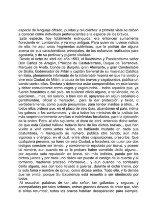 especie de lenguaje cifrado, pulidas y relucientes: a primera vista se daban
a conocer como individuos pertenecientes a la especie de los bravos.
 Esta especie, hoy totalmente extinguida, era entonces sumamente
floreciente en Lombardía, y ya muy antigua. Para quien no tuviese noticia
de ella, he aquí unos fragmentos auténticos, que le podrán dar alguna
acerca de sus características principales, de los esfuerzos realizados para
agostarla, y de su pertinaz y pujante vitalidad.
 Desde el ocho de abril del año 1583, el Ilustrísimo y Excelentísimo señor
Don Carlos de Aragón, Príncipe de Castelvetrano, Duque de Terranova,
Marqués de Avola, Conde de Burgeto, gran Almirante, y gran Condestable
de Sicilia, Gobernador de Milán y capitán General de su majestad Católica
en Italia, plenamente informado de la intolerable miseria en que ha vivido y
vive esta Ciudad de Milán, a causa de los bravos y vagabundos, publica un
bando contra ellos. Declara y determina estar comprendidos en este bando
y deber considerarse como vagos y vagabundos... todos aquellos que, ya
fueren forasteros o del país, no tuvieren oficio alguno, o teniéndolo, no lo
ejercieren... mas, sin salario, o bien con él, apóyanse en algún caballero o
gentilhombre, oficial o mercader... para le dar protección y favor, o
verdaderamente, como puede presumirse, para tender insidias a otros... A
todos ellos ordena que, en el plazo de seis días, abandonen el país, intima
las galeras a los contumaces, y da a todos los ministros de la justicia las
más sorprendentemente amplias e indefinidas facultades, para la ejecución
de la orden. Pero, al año siguiente, el doce de abril, enterado dicho señor,
de que esta Ciudad hállase todavía llena de los dichos bravos... que han
vuelto a vivir como antes vivían, no habiendo mudado en nada sus
costumbres, ni menguado su número, publica otro bando, aún más
vigoroso y enérgico, en el cual, entre otras disposiciones, prescribe: Que
cualquiera persona, ya fuere de esta Ciudad, o forastera, de quien por dos
testigos constare ser tenido, y comúnmente reputado por bravo, y poseer
tal nombre, aun cuando no se le probare haber cometido delito alguno...
por aquesta sola reputación de bravo, sin más indicios, pueda por los
dichos jueces y por cada uno dellos ser puesto al castigo de la cuerda y al
tormento, mediante proceso informativo... y aun cuando no confesare
delito alguno, sea con todo llevado a galeras, durante el dicho trienio, por
la sola fama y nombre de bravo, como dícese arriba. Todo ello, y lo demás
que se omite, porque Su Excelencia está resuelto a ser obedecido por
todos.
 Al escuchar palabras de tan alto señor, tan gallardas y seguras, y
acompañadas por tales órdenes, entran grandes deseos de creer que, sólo
al oírlas retumbar, todos los bravos habrían desaparecido para siempre.
 