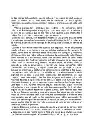 de las garras del caballero, bajó la cabeza, y se quedó inmóvil, como al
ceder el viento, en lo más recio de la tormenta, un árbol agitado
recompone naturalmente sus ramas, y recibe el granizo como el cielo se lo
manda.
 —¡Villano disfrazado! —prosiguió don Rodrigo—: te comportas como
quien eres. Pero da gracias al sayal que cubre esas espaldas de bellaco, y
te libra de las caricias que se les hace a tus iguales, para enseñarles a
hablar. Sal por tu pie, por esta vez; y ya nos veremos.
 Diciendo esto, señaló, con desprecio imperioso, una puerta situada frente
a aquella por la que habían entrado; el padre Cristóforo inclinó la cabeza, y
se marchó, dejando a don Rodrigo medir, con pasos furiosos, el campo de
batalla.
 Cuando el fraile hubo cerrado la puerta a sus espaldas, vio en el aposento
donde entraba, a un hombre que se retiraba sigilosamente, rozando la
pared; como para no ser visto desde la estancia del coloquio; y reconoció
al viejo servidor que había salido a recibirlo a la puerta de la calle. Estaba
aquel hombre en la casa desde hacía unos cuarenta años, es decir, antes
de que naciera don Rodrigo; habiendo entrado al servicio de su padre, que
había sido un hombre muy distinto. Muerto aquél, el nuevo amo, al
despedir a toda la servidumbre, y formar una nueva compañía, había
conservado, sin embargo, a aquel criado, por ser ya viejo, y porque,
aunque de máximas y costumbres completamente distintas a las suyas,
compensaba este defecto con dos cualidades: una elevada opinión de la
dignidad de la casa y una gran experiencia del ceremonial, del que
conocía, mejor que ningún otro, las más antiguas tradiciones, y los más
mínimos detalles. En presencia de su señor, el pobre viejo nunca se habría
atrevido a insinuar, y menos aún a expresar su desaprobación por lo que
veía todo el día. Apenas lanzaba alguna exclamación, algún reproche
entre dientes a sus colegas de servicio; los cuales se reían de él, e incluso
alguna vez se divertían tocándole aquella cuerda, para hacerle decir más
de lo que hubiese querido, y para oírle cantar las alabanzas del antiguo
modo de vivir de aquella casa. Sus censuras sólo llegaban a oídos del amo
acompañadas por el relato de las carcajadas que habían provocado; de
modo que también para él resultaban un motivo de befa, sin resentimiento.
Luego, en los días de convite y de recepción, el viejo se convertía en un
personaje serio e importante.
 El padre Cristóforo lo miró, al pasar, lo saludó, y prosiguió su camino; pero
el viejo se le acercó con actitud misteriosa, se puso un dedo en los labios,
y después, con ese mismo dedo le hizo una señal para invitarlo a entrar
con él en un oscuro zaguán. Cuando estuvieron allí, le dijo en voz baja:
 