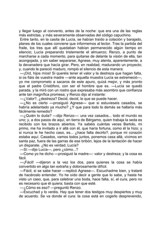 y llegar luego al convento, antes de la noche: que era una de las reglas
más estrictas, y más severamente observadas del código capuchino.
 Entre tanto, en la casita de Lucía, se habían traído a colación y barajado,
planes de los cuales conviene que informemos al lector. Tras la partida del
fraile, los tres que allí quedaban habían permanecido algún tiempo en
silencio; Lucía preparando tristemente el almuerzo; Renzo, a punto de
marcharse a cada momento, para quitarse de delante la visión de ella, tan
acongojada, y sin saber separarse; Agnese, muy atenta, aparentemente, a
la devanadera que hacía girar. Pero, en realidad, madurando un proyecto;
y, cuando le pareció maduro, rompió el silencio de esta manera:
 —¡Oíd, hijos míos! Si queréis tener el valor y la destreza que hagan falta,
si os fiáis de vuestra madre —ante aquella muestra Lucía se estremeció—,
yo me comprometo a sacaros de este apuro, quizá mejor, y más pronto
que el padre Cristóforo, con ser el hombre que es. —Lucía se quedó
parada, y la miró con un rostro que expresaba más asombro que confianza
ante tan magnífica promesa; y Renzo dijo al instante:
 —¿Valor?, ¿destreza? Decid, decid, lo que se puede hacer.
 —¿No es cierto —prosiguió Agnese— que si estuvieseis casados, se
habría adelantado ya mucho? ¿Y que para todo lo demás se hallaría más
fácilmente remedio?
 —¿Quién lo duda? —dijo Renzo—: una vez casados... todo el mundo es
uno; y, a dos pasos de aquí, en tierra de Bérgamo, quien trabaja la seda es
recibido con los brazos abiertos. Ya sabéis cuántas veces Bartolo, mi
primo, me ha invitado a ir allá con él, que haría fortuna, como él la hizo; y
si nunca le he hecho caso, es... ¿hace falta decirlo?, porque mi corazón
estaba aquí. Casados, vamos todos juntos, ponemos casa allá, vivimos en
santa paz, fuera de las garras de ese bribón, lejos de la tentación de hacer
un disparate. ¿No es verdad, Lucía?
 —Sí —dijo Lucía—, pero ¿cómo...?
 —Como yo he dicho —prosiguió la madre—: valor y destreza; y la cosa es
fácil.
 —¡Fácil! —dijeron a la vez los dos, para quienes la cosa se había
convertido en algo tan extraña y dolorosamente difícil.
 —Fácil, si se sabe hacer —replicó Agnese—. Escuchadme bien, y trataré
de hacéroslo entender. Yo he oído decir a gente que lo sabe, y hasta he
visto un caso, que, para celebrar una boda, hace falta, sí, el cura, pero no
es necesario que él quiera; basta con que esté.
 —¿Cómo es eso? —preguntó Renzo.
 —Escuchad y lo veréis. Hay que tener dos testigos muy despiertos y muy
de acuerdo. Se va donde el cura: la cosa está en cogerlo desprevenido,
 