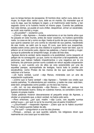 que no tenga tiempo de escaparse. El hombre dice: señor cura, ésta es mi
mujer, la mujer dice: señor cura, éste es mi marido. Es menester que el
cura lo oiga, que los testigos lo oigan; y el matrimonio está hecho, y tan
sagrado como si lo hubiera hecho el mismo papa. Cuando las palabras
han sido dichas, ya puede el cura chillar, despotricar, armar un escándalo;
es inútil: sois marido y mujer.
 —¿Es posible? —exclamó Lucía.
 —¡Cómo! —dijo Agnese—. Aviados estaríamos si en los treinta años que
he pasado en este mundo, antes de nacer vosotros, no hubiera aprendido
nada. La cosa es tal y como os digo: hasta el punto de que una amiga mía,
que quería casarse con uno contra la voluntad de sus padres, haciéndolo
de ese modo, se salió con la suya. El cura, que tenía sus sospechas,
estaba sobre aviso; pero los dos diablos lo supieron hacer tan bien, que lo
pillaron en el momento justo, dijeron las palabras, y fueron marido y mujer:
aunque la pobrecilla se arrepintió luego, al cabo de tres días.
 Agnese decía la verdad, tanto respecto a la posibilidad, como respecto al
peligro de no conseguirlo: ya que, como no recurrían a tal expediente, sino
personas que habían hallado impedimentos o una negativa por la vía
ordinaria, los párrocos ponían sumo cuidado en rehuir aquella cooperación
fozosa; y, aun cuando uno de ellos se veía sorprendido por una de
aquellas parejas, acompañada de testigos, hacía todo lo posible por
escabullirse, como Proteo de las manos de los que querían hacerte
vaticinar a la fuerza.
 —¡Si fuera verdad, Lucía! —dijo Renzo, mirándola con un aire de
expectación suplicante.
 —¡Cómo que si fuera verdad! —dijo Agnese—. También vos creéis que
cuento patrañas. Yo afanándome por vosotros, y nadie me cree: está bien,
está bien; arregláoslas como podáis: yo me lavo las manos.
 —¡Ah, no!, no nos abandonéis —dijo Renzo—. Hablo así, porque me
parece demasiado bueno. Estoy en vuestras manos; os considero como si
fueseis mi propia madre.
 Estas palabras hicieron desvanecerse el pequeño enojo de Agnese, y
olvidar un propósito que, a decir verdad, no había sido serio.
 —Pero entonces, ¿por qué, madre —dijo Lucía, con aquella sumisa
actitud suya—, por qué no se le ha ocurrido eso al padre Cristóforo?
 —¿Ocurrírsele? —respondió Agnese— ¡Claro que se le habrá ocurrido!
Pero no habrá querido hablar de ello.
 —¿Por qué? —preguntaron a una los dos jóvenes.
 —Porque..., porque, ya que queréis saberlo, los religiosos dicen que
realmente es una cosa que no está bien.
 