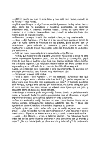 —¿Cómo puede ser que no esté bien, y que esté bien hecha, cuando se
ha hecho? —dijo Renzo.
 —¿Qué queréis que os diga? —respondió Agnese—. La ley la han hecho
ellos, como les ha agradado; y nosotros, pobrecillos, no podemos
entenderlo todo. Y, además, cuántas cosas... Mirad: es como darle un
puñetazo a un cristiano. No está bien, pero, cuando se lo habéis dado, ni el
mismo papa se lo puede quitar.
 —Si es una cosa que no está bien —dijo Lucía—, no hay que hacerla.
 —¡Qué! —dijo Agnese— ¿Te iba yo a dar un consejo contra el temor de
Dios? Si fuera contra la voluntad de tus padres, para casarte con un
tarambana...; pero estando yo contenta, y para casarte con este
muchacho; y cuando el que hace nacer todas las dificultades es un bribón;
y el señor cura...
 —Está tan claro, que cualquiera lo entendería —dijo Renzo.
 —No hay que hablar de ello al padre Cristóforo, hasta que la cosa no esté
hecha —prosiguió Agnese—, pero, una vez hecha, y conseguida, ¿qué
crees tú que dirá el padre? «¡Ay, hija mía! Buena trastada habéis hecho;
me la habéis jugado». Los religiosos deben hablar así. Pero puedes estar
segura de que, en el fondo de su corazón, también él se alegrará.
 Lucía, sin encontrar qué responder a este razonamiento, no parecía, sin
embargo, persuadida; pero Renzo, muy reanimado, dijo:
 —Siendo así, la cosa está hecha.
 —Poco a poco —dijo Agnese—. ¿Y los testigos? ¡Encontrar dos que
quieran y sepan estar callados mientras tanto! ¿Y poder sorprender al
señor cura, que lleva dos días agazapado en casa? ¿Y hacerlo quedarse
allí? Porque, aunque sea pesado por naturaleza, os puedo asegurar que,
al veros asomar con esas trazas, se volverá más ligero que un gato, y
escapará como el diablo del agua bendita.
 —Ya tengo la manera, ya la tengo —dijo Renzo, dando un puñetazo en la
mesa, y haciendo bailar los platos preparados para el almuerzo. Y siguió
exponiendo su idea, que Agnese aprobó en todo y por todo.
 —Eso son embrollos —dijo Lucía—: no son cosas limpias. Hasta ahora
hemos obrado sinceramente: sigamos adelante con fe, y Dios nos
ayudará: el padre Cristóforo lo ha dicho. Oigamos su parecer.
 —Déjate guiar por quien sabe más que tú —dijo Agnese con rostro
grave— ¿Qué necesidad hay de pedir pareceres? A Dios rogando y con el
mazo dando. Al padre se lo contaremos todo, cuando la cosa esté hecha.
 —Lucía —dijo Renzo—, ¿vais a fallarme ahora? ¿No habíamos hecho
todas las cosas como buenos cristianos? ¿No debíamos ser ya marido y
mujer? ¿No nos había fijado ya el cura el día y la hora? ¿Y de quién es la
 