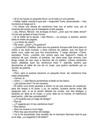 —Si tú me haces un pequeño favor, yo te haré a ti uno grande.
 —Habla, habla; manda lo que sea —respondió Tonio, escanciando—. Hoy
me tiraría al fuego por ti.
 —Tú tienes una deuda de veinticinco liras con el señor cura, por el
arriendo del campo que le trabajabas el año pasado.
 —¡Ay, Renzo, Renzo!, me amargas el favor. ¿Con qué me sales ahora?
Ya me has quitado el buen humor.
 —Si te hablo de la deuda —dijo Renzo—, es porque, si quieres, pienso
darte el medio de pagarla.
 —¿Lo dices de veras?
 —De veras. ¿Qué? ¿Te gustaría?
 —¿Gustarme? ¡Diablos, claro que me gustaría! Aunque sólo fuera para no
volver a ver esas muecas, y esos meneos de cabeza, que me hace el
señor cura, cada vez que nos encontramos. Y luego siempre: «Tonio,
acordaos: Tonio, ¿cuándo nos vemos para ese negocio?» Hasta el
extremo de que, cuando, al predicar, me clava esos ojos encima, casi
tengo miedo de que vaya a decirme allí en público: «¡Esas veinticinco
liras!» ¡Malditas sean las veinticinco liras! Y, además, tendría que
devolverme el collar de oro de mi mujer, que podría cambiarlo por un
montón de polenta.
 Pero...
 —Pero, pero si quieres hacerme un pequeño favor, las veinticinco liras
están preparadas.
 —Vamos, di.
 —¡Pero...! —dijo Renzo poniéndose el dedo en los labios.
 —¿Es preciso eso? Ya me conoces.
 —El señor cura anda sacando a relucir no sé qué razones sin sustancia,
para dar largas a mi boda; y yo, en cambio, quisiera darme prisa. Me
aseguran que, si se le ponen delante los novios, con dos testigos, y
diciendo yo: ésta es mi mujer, y Lucía: éste es mi marido, el matrimonio
está hecho. ¿Me has comprendido?
 —¿Tú quieres que yo haga de testigo?
 —Eso es.
 —¿Y pagarás por mí las veinticinco liras?
 —Eso pienso.
 —Que me muera si no lo hago.
 —Pero hay que encontrar otro testigo.
 —Ya lo he encontrado. Ese simplón de mi hermano Gervaso hará lo que
yo le diga. ¿Le pagarás tú de beber?
 