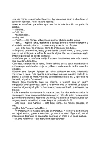 —Y de comer —respondió Renzo—. Lo traeremos aquí, a divertirse un
poco con nosotros. Pero, ¿sabrá hacerlo?
 —Yo le enseñaré: ya sabes que me ha tocado también su parte de
cerebro.
 —Mañana...
 —Está bien.
 —Al anochecer...
 —Muy bien.
 —¡Pero!... —dijo Renzo, volviéndose a poner el dedo en los labios.
 —¡Bah!... —replicó Tonio, doblando la cabeza sobre el hombro derecho, y
alzando la mano izquierda, con una cara que decía: me ofendes.
 —Pero, si tu mujer te pregunta, como te preguntará, sin duda...
 —En punto de mentiras, estoy yo en deuda con mi mujer, y tanto, tanto,
que no sé si llegaré a saldar la cuenta algún día. Ya encontraré algún
embuste para que se quede tranquila.
 —Mañana por la mañana —dijo Renzo— hablaremos con más calma,
para acordarlo bien todo.
 Con esto, salieron de la venta, Tonio camino de su casa, estudiando el
embuste que le diría a las mujeres, y Renzo, a dar cuenta de los acuerdos
tomados.
 Durante este tiempo, Agnese se había cansado en vano intentando
convencer a Lucía. Esta oponía a cada razón, ora una, ora otra parte de su
dilema: o la cosa es mala, y no hay que hacerla; o no lo es, y ¿por qué no
decírselo al padre Cristóforo?
 Renzo llegó triunfante, hizo su informe, y terminó con un ¿ajá?,
interjección que significaba: ¿soy, o no soy un todo un hombre? ¿Se podía
encontrar algo mejor? ¿Se os habría ocurrido a vosotras?, y mil cosas por
el estilo.
 Lucía meneaba suavemente la cabeza; pero los dos enfervorizados le
hacían poco caso, como suele hacerse con un niño, de quien no se espera
que comprenda toda la razón de una cosa, y a quien se inducirá luego con
ruegos y con la autoridad, a hacer lo que se pretende de él.
 —Esta bien —dijo Agnese—, está bien; pero... no habéis pensado en
todo.
 —¿Qué falta? —respondió Renzo.
 —¿Y Perpetua? No habéis pensado en Perpetua. A Tonio y a su hermano
los dejará entrar; ¡pero a vosotros!, ¡a vosotros dos! ¡Figuraos!, tendrá
orden de no dejar que os acerquéis, peor que un chico a un peral maduro.
 —¿Cómo haremos? —dijo Renzo un poco apurado.
 