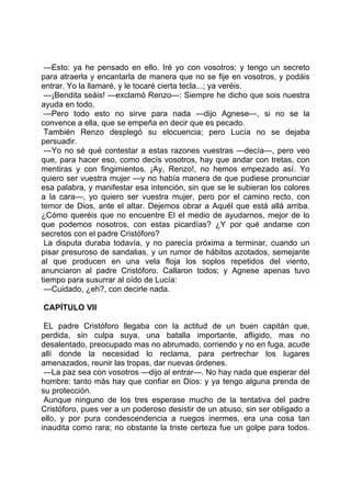 —Esto: ya he pensado en ello. Iré yo con vosotros; y tengo un secreto
para atraerla y encantarla de manera que no se fije en vosotros, y podáis
entrar. Yo la llamaré, y le tocaré cierta tecla...; ya veréis.
 —¡Bendita seáis! —exclamó Renzo—: Siempre he dicho que sois nuestra
ayuda en todo.
 —Pero todo esto no sirve para nada —dijo Agnese—, si no se la
convence a ella, que se empeña en decir que es pecado.
 También Renzo desplegó su elocuencia; pero Lucía no se dejaba
persuadir.
 —Yo no sé qué contestar a estas razones vuestras —decía—, pero veo
que, para hacer eso, como decís vosotros, hay que andar con tretas, con
mentiras y con fingimientos. ¡Ay, Renzo!, no hemos empezado así. Yo
quiero ser vuestra mujer —y no había manera de que pudiese pronunciar
esa palabra, y manifestar esa intención, sin que se le subieran los colores
a la cara—, yo quiero ser vuestra mujer, pero por el camino recto, con
temor de Dios, ante el altar. Dejemos obrar a Aquél que está allá arriba.
¿Cómo queréis que no encuentre El el medio de ayudarnos, mejor de lo
que podemos nosotros, con estas picardías? ¿Y por qué andarse con
secretos con el padre Cristóforo?
 La disputa duraba todavía, y no parecía próxima a terminar, cuando un
pisar presuroso de sandalias, y un rumor de hábitos azotados, semejante
al que producen en una vela floja los soplos repetidos del viento,
anunciaron al padre Cristóforo. Callaron todos; y Agnese apenas tuvo
tiempo para susurrar al oído de Lucía:
 —Cuidado, ¿eh?, con decirle nada.

CAPÍTULO VII

 EL padre Cristóforo llegaba con la actitud de un buen capitán que,
perdida, sin culpa suya, una batalla importante, afligido, mas no
desalentado, preocupado mas no abrumado, corriendo y no en fuga, acude
allí donde la necesidad lo reclama, para pertrechar los lugares
amenazados, reunir las tropas, dar nuevas órdenes.
 —La paz sea con vosotros —dijo al entrar—. No hay nada que esperar del
hombre: tanto más hay que confiar en Dios: y ya tengo alguna prenda de
su protección.
 Aunque ninguno de los tres esperase mucho de la tentativa del padre
Cristóforo, pues ver a un poderoso desistir de un abuso, sin ser obligado a
ello, y por pura condescendencia a ruegos inermes, era una cosa tan
inaudita como rara; no obstante la triste certeza fue un golpe para todos.
 