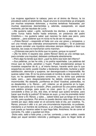 Las mujeres agacharon la cabeza; pero en el ánimo de Renzo, la ira
prevaleció sobre el abatimiento. Aquel anuncio lo encontraba ya amargado
por muchas sorpresas dolorosas, y muchas tentativas fracasadas, por
muchas esperanzas desmentidas y, además, exasperado, en aquel
momento, por las repulsas de Lucía.
 —Me gustaría saber —gritó, rechinando los dientes, y alzando la voz,
como nunca había hecho hasta entonces, en presencia del padre
Cristóforo—; me gustaría saber qué razones ha dado ese perro, para
sostener..., para sostener que mi novia no ha de ser mi esposa.
 —¡Pobre Renzo! —respondió el fraile con una voz grave y compasiva, y
con una mirada que ordenaba amorosamente sosiego—: Si el poderoso
que quiere cometer una injusticia estuviese siempre obligado a decir sus
razones, las cosas no marcharían como marchan.
 —¿Entonces ese perro ha dicho que no quiere, porque no quiere?
 —¡No ha dicho ni siquiera eso, pobre Renzo! Sería ya una ventaja que,
para cometer una inquidad, debiesen confesarla abiertamente.
 —Pero algo ha tenido que decir: ¿qué ha dicho ese tizón del infierno?
 —Sus palabras, yo las he oído, y no podría repetírtelas. Las palabras del
inicuo que es fuerte, penetran y huyen. Puede encolerizarse porque tú
muestras sospechar de él, y, al mismo tiempo, hacerte sentir que lo que
sospechas es cierto: puede insultar y declararse ofendido, burlarse y pedir
satisfacción, aterrorizar y quejarse, ser desvergonzado e irreprensible. No
quieras saber más. Él no ha pronunciado el nombre de esta inocente, ni el
tuyo; no ha aparentado siquiera conoceros, no ha dicho que pretenda
nada; pero..., pero desgraciadamente he debido comprender que es
inconmovible. No obstante, ¡confiemos en Dios! Vosotras, pobrecillas, no
os desalentéis; y tú, Renzo... ¡oh!, créeme: yo sé ponerme en tu lugar,
siento lo que pasa por tu corazón. ¡Pero, paciencia! Es una pobre palabra,
una palabra amarga, para quien no cree; ¡pero tú...! ¿No querrás tú
concederle a Dios un día, dos días, el tiempo que quiera tomarse, para
hacer que triunfe la justicia? El tiempo es suyo; ¡y nos ha prometido tanto!
Déjale obrar a Él; Renzo, y sabe..., sabed todos que ya tengo en la mano
un hilo, para ayudaros. Por ahora no puedo deciros nada más. Mañana no
vendré por aquí; debo estar en el convento todo el día, por vosotros. Tú,
Renzo, procura ir allá: o si, por una circunstancia imprevista, no pudieses,
mándame a un hombre de confianza, a un chiquillo juicioso, por medio del
cual pueda yo haceros saber lo que haga falta. Anochece; he de correr al
convento. Fe, valor; y quedad con Dios.
 Dicho esto, salió a toda prisa, y se fue, corriendo, y casi a saltos, cuesta
abajo por aquel sendero retorcido y pedregoso, para no llegar tarde al
 
