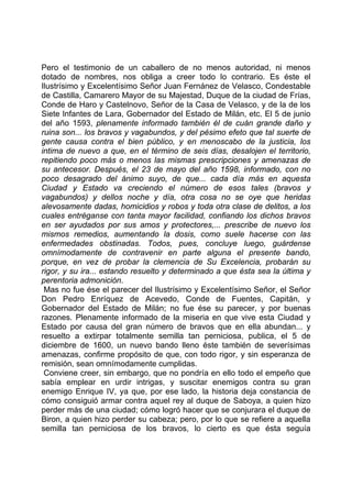 Pero el testimonio de un caballero de no menos autoridad, ni menos
dotado de nombres, nos obliga a creer todo lo contrario. Es éste el
Ilustrísimo y Excelentísimo Señor Juan Fernánez de Velasco, Condestable
de Castilla, Camarero Mayor de su Majestad, Duque de la ciudad de Frías,
Conde de Haro y Castelnovo, Señor de la Casa de Velasco, y de la de los
Siete Infantes de Lara, Gobernador del Estado de Milán, etc. El 5 de junio
del año 1593, plenamente informado también él de cuán grande daño y
ruina son... los bravos y vagabundos, y del pésimo efeto que tal suerte de
gente causa contra el bien público, y en menoscabo de la justicia, los
intima de nuevo a que, en el término de seis días, desalojen el territorio,
repitiendo poco más o menos las mismas prescripciones y amenazas de
su antecesor. Después, el 23 de mayo del año 1598, informado, con no
poco desagrado del ánimo suyo, de que... cada día más en aquesta
Ciudad y Estado va creciendo el número de esos tales (bravos y
vagabundos) y dellos noche y día, otra cosa no se oye que heridas
alevosamente dadas, homicidios y robos y toda otra clase de delitos, a los
cuales entréganse con tanta mayor facilidad, confiando los dichos bravos
en ser ayudados por sus amos y protectores,... prescribe de nuevo los
mismos remedios, aumentando la dosis, como suele hacerse con las
enfermedades obstinadas. Todos, pues, concluye luego, guárdense
omnímodamente de contravenir en parte alguna el presente bando,
porque, en vez de probar la clemencia de Su Excelencia, probarán su
rigor, y su ira... estando resuelto y determinado a que ésta sea la última y
perentoria admonición.
 Mas no fue ése el parecer del Ilustrísimo y Excelentísimo Señor, el Señor
Don Pedro Enríquez de Acevedo, Conde de Fuentes, Capitán, y
Gobernador del Estado de Milán; no fue ése su parecer, y por buenas
razones. Plenamente informado de la miseria en que vive esta Ciudad y
Estado por causa del gran número de bravos que en ella abundan... y
resuelto a extirpar totalmente semilla tan perniciosa, publica, el 5 de
diciembre de 1600, un nuevo bando lleno éste también de severísimas
amenazas, confirme propósito de que, con todo rigor, y sin esperanza de
remisión, sean omnímodamente cumplidas.
 Conviene creer, sin embargo, que no pondría en ello todo el empeño que
sabía emplear en urdir intrigas, y suscitar enemigos contra su gran
enemigo Enrique IV, ya que, por ese lado, la historia deja constancia de
cómo consiguió armar contra aquel rey al duque de Saboya, a quien hizo
perder más de una ciudad; cómo logró hacer que se conjurara el duque de
Biron, a quien hizo perder su cabeza; pero, por lo que se refiere a aquella
semilla tan perniciosa de los bravos, lo cierto es que ésta seguía
 