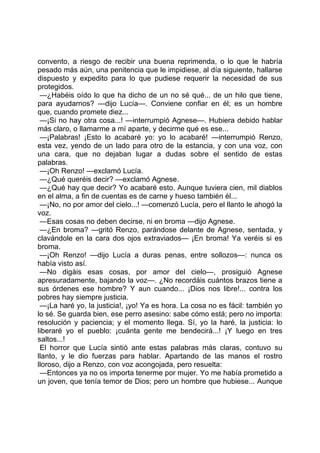 convento, a riesgo de recibir una buena reprimenda, o lo que le habría
pesado más aún, una penitencia que le impidiese, al día siguiente, hallarse
dispuesto y expedito para lo que pudiese requerir la necesidad de sus
protegidos.
 —¿Habéis oído lo que ha dicho de un no sé qué... de un hilo que tiene,
para ayudarnos? —dijo Lucía—. Conviene confiar en él; es un hombre
que, cuando promete diez...
 —¡Si no hay otra cosa...! —interrumpió Agnese—. Hubiera debido hablar
más claro, o llamarme a mí aparte, y decirme qué es ese...
 —¡Palabras! ¡Esto lo acabaré yo: yo lo acabaré! —interrumpió Renzo,
esta vez, yendo de un lado para otro de la estancia, y con una voz, con
una cara, que no dejaban lugar a dudas sobre el sentido de estas
palabras.
 —¡Oh Renzo! —exclamó Lucía.
 —¿Qué queréis decir? —exclamó Agnese.
 —¿Qué hay que decir? Yo acabaré esto. Aunque tuviera cien, mil diablos
en el alma, a fin de cuentas es de carne y hueso también él...
 —¡No, no por amor del cielo...! —comenzó Lucía, pero el llanto le ahogó la
voz.
 —Esas cosas no deben decirse, ni en broma —dijo Agnese.
 —¿En broma? —gritó Renzo, parándose delante de Agnese, sentada, y
clavándole en la cara dos ojos extraviados— ¡En broma! Ya veréis si es
broma.
 —¡Oh Renzo! —dijo Lucía a duras penas, entre sollozos—: nunca os
había visto así.
 —No digáis esas cosas, por amor del cielo—, prosiguió Agnese
apresuradamente, bajando la voz—. ¿No recordáis cuántos brazos tiene a
sus órdenes ese hombre? Y aun cuando... ¡Dios nos libre!... contra los
pobres hay siempre justicia.
 —¡La haré yo, la justicia!, ¡yo! Ya es hora. La cosa no es fácil: también yo
lo sé. Se guarda bien, ese perro asesino: sabe cómo está; pero no importa:
resolución y paciencia; y el momento llega. Sí, yo la haré, la justicia: lo
liberaré yo el pueblo: ¡cuánta gente me bendecirá...! ¡Y luego en tres
saltos...!
 El horror que Lucía sintió ante estas palabras más claras, contuvo su
llanto, y le dio fuerzas para hablar. Apartando de las manos el rostro
lloroso, dijo a Renzo, con voz acongojada, pero resuelta:
 —Entonces ya no os importa tenerme por mujer. Yo me había prometido a
un joven, que tenía temor de Dios; pero un hombre que hubiese... Aunque
 