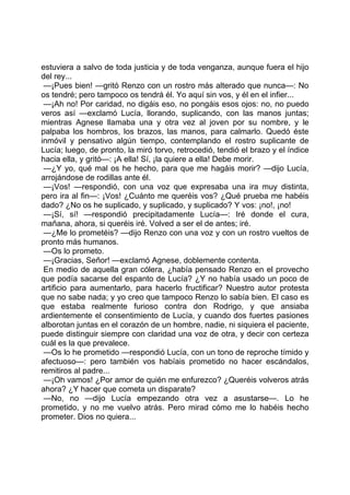 estuviera a salvo de toda justicia y de toda venganza, aunque fuera el hijo
del rey...
 —¡Pues bien! —gritó Renzo con un rostro más alterado que nunca—: No
os tendré; pero tampoco os tendrá él. Yo aquí sin vos, y él en el infier...
 —¡Ah no! Por caridad, no digáis eso, no pongáis esos ojos: no, no puedo
veros así —exclamó Lucía, llorando, suplicando, con las manos juntas;
mientras Agnese llamaba una y otra vez al joven por su nombre, y le
palpaba los hombros, los brazos, las manos, para calmarlo. Quedó éste
inmóvil y pensativo algún tiempo, contemplando el rostro suplicante de
Lucía; luego, de pronto, la miró torvo, retrocedió, tendió el brazo y el índice
hacia ella, y gritó—: ¡A ella! Sí, ¡la quiere a ella! Debe morir.
 —¿Y yo, qué mal os he hecho, para que me hagáis morir? —dijo Lucía,
arrojándose de rodillas ante él.
 —¡Vos! —respondió, con una voz que expresaba una ira muy distinta,
pero ira al fin—: ¡Vos! ¿Cuánto me queréis vos? ¿Qué prueba me habéis
dado? ¿No os he suplicado, y suplicado, y suplicado? Y vos: ¡no!, ¡no!
 —¡Sí, sí! —respondió precipitadamente Lucía—: Iré donde el cura,
mañana, ahora, si queréis iré. Volved a ser el de antes; iré.
 —¿Me lo prometéis? —dijo Renzo con una voz y con un rostro vueltos de
pronto más humanos.
 —Os lo prometo.
 —¡Gracias, Señor! —exclamó Agnese, doblemente contenta.
 En medio de aquella gran cólera, ¿había pensado Renzo en el provecho
que podía sacarse del espanto de Lucía? ¿Y no había usado un poco de
artificio para aumentarlo, para hacerlo fructificar? Nuestro autor protesta
que no sabe nada; y yo creo que tampoco Renzo lo sabía bien. El caso es
que estaba realmente furioso contra don Rodrigo, y que ansiaba
ardientemente el consentimiento de Lucía, y cuando dos fuertes pasiones
alborotan juntas en el corazón de un hombre, nadie, ni siquiera el paciente,
puede distinguir siempre con claridad una voz de otra, y decir con certeza
cuál es la que prevalece.
 —Os lo he prometido —respondió Lucía, con un tono de reproche tímido y
afectuoso—: pero también vos habíais prometido no hacer escándalos,
remitiros al padre...
 —¡Oh vamos! ¿Por amor de quién me enfurezco? ¿Queréis volveros atrás
ahora? ¿Y hacer que cometa un disparate?
 —No, no —dijo Lucía empezando otra vez a asustarse—. Lo he
prometido, y no me vuelvo atrás. Pero mirad cómo me lo habéis hecho
prometer. Dios no quiera...
 