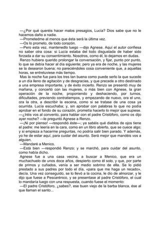 —¿Por qué queréis hacer malos presagios, Lucía? Dios sabe que no le
hacemos daño a nadie.
 —Prometedme al menos que ésta será la última vez.
 —Os lo prometo, de todo corazón.
 —Pero esta vez, mantenedlo luego —dijo Agnese. Aquí el autor confiesa
no saber otra cosa: si Lucía estaba del todo disgustada de haber sido
forzada a dar su consentimiento. Nosotros, como él, lo dejamos en dudas.
 Renzo hubiera querido prolongar la conversación, y fijar, punto por punto,
lo que se debía hacer al día siguiente; pero ya era de noche, y las mujeres
se la desearon buena; no pareciéndoles cosa conveniente que, a aquellas
horas, se entretuviese más tiempo.
 Mas la noche fue para los tres tan buena como puede serlo la que sucede
a un día lleno de agitación y de desgracias, y que precede a otro destinado
a una empresa importante, y de éxito incierto. Renzo se presentó muy de
mañana, y concertó con las mujeres, o más bien con Agnese, la gran
operación de la noche, proponiendo y deshaciendo, por turnos,
dificultades, previendo contratiempos, y empezando de nuevo, ora el uno,
ora la otra, a describir la escena, como si se tratase de una cosa ya
ocurrida. Lucía escuchaba; y, sin aprobar con palabras lo que no podía
aprobar en el fondo de su corazón, prometía hacerlo lo mejor que supiese.
—¿Iréis vos al convento, para hablar con el padre Cristóforo, como os dijo
ayer noche? —le preguntó Agnese a Renzo.
 —¡Ni por pienso! —respondió éste—; ya sabéis qué diablos de ojos tiene
el padre: me leería en la cara, como en un libro abierto, que se cuece algo;
y si empieza a hacerme preguntas, no podría salir bien parado. Y además,
yo he de estar aquí, para cuidar del asunto. Será mejor que mandéis vos a
alguien.
 —Mandaré a Menico.
 —Está bien —respondió Renzo; y se marchó, para cuidar del asunto,
como había dicho.
 Agnese fue a una casa vecina, a buscar a Menico, que era un
muchachuelo de unos doce años, despierto como él solo, y que, por parte
de primos y cuñados, venía a ser medio sobrino de ella. Se lo pidió
prestado a sus padres por todo el día, «para que me haga un recado»,
decía. Una vez conseguido, se lo llevó a la cocina, le dio de almorzar, y le
dijo que fuese a Pescarénico, y se presentase al padre Cristóforo, el cual
lo mandaría luego con una respuesta, cuando fuese el momento:
 —El padre Cristóforo, ¿sabes?, ese buen viejo de la barba blanca, ése al
que llaman el santo...
 