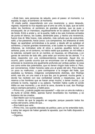 —Está bien, seis personas de séquito, para el paseo: al momento. La
espada, la capa, el sombrero: al momento.
 El criado partió, respondiendo con una reverencia; y, poco después,
regresó, trayendo la rica espada que el amo se ciñó; la capa, que se echó
sobre los hombros; el sombrero de grandes plumas, que se puso y
encasquetó, de un manotazo, orgullosamente en la cabeza: señal de mar
de fondo. Echó a andar y, en la puerta, halló a los seis truhanes armados
de punta en blanco, los cuales, abriéndole paso, y hecha una reverencia,
fueron tras él. Más hosco, más soberbio, más ceñudo que de costumbre,
salió, y fue paseando, hacia Lecco. Los campesinos, los artesanos al verlo
llegar, se apartaban arrimándose a la pared, y desde allí se quitaban el
sombrero, y hacían grandes reverencias, a las cuales no respondía. Como
inferiores, se inclinaban ante él otros a quienes aquéllos tenían por
señores; pues, en el contorno, no había nadie que pudiese, en mil millas a
la redonda, competir con él, en nombre, en riquezas, en influencias, y en
ganas de servirse de todo ello, para estar por encima de los demás. Y a
éstos respondía con una condescendencia reservada. Aquel día no
ocurrió, pero cuando ocurría que se encontrase con el alcaide español,
entonces la reverencia era igualmente profunda por ambas partes; la cosa
era como entre dos potentados, que no tienen ningún trato entre sí. Pero,
por conveniencia, rinden honores cada uno al grado del otro. Para disipar
un poco su malhumor, y para contraponer a la imagen del fraile, que
asediaba su fantasía, imágenes completamente distintas, don Rodrigo
entró, ese día, en una casa a la que iba, por lo general, mucha gente, y
donde fue recibido con esa cordialidad solícita y respetuosa, que se
reserva a los hombres que se hacen amar mucho, o temer mucho; y ya
entrada la noche, regresó a su palacio. También había vuelto el conde
Attilio en ese momento; y se sirvió la cena, durante la cual, don Rodrigo
estuvo siempre pensativo, y habló poco.
 —Primo mío, ¿cuándo pagáis esa apuesta? —dijo con un aire de malicia y
de burla el conde Attilio, apenas fueron levantados los manteles, y se
hubieron ido los criados.
 —San Martín aún no ha pasado.
 —Lo mismo da que la paguéis en seguida; porque pasarán todos los
santos del lunario, antes de que...
 —Eso habrá que verlo.
 —Primo mío, vos queréis dároslas de político; pero yo he entendido todo,
y estoy tan seguro de haber ganado la apuesta, que me hallo dispuesto a
hacer otra.
 —Oigamos.
 