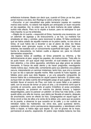 enfadosos truhanes. Baste con decir que, cuando el Griso ya se iba, para
poner manos a la obra, don Rodrigo lo volvió a llamar y le dijo:
 —Escucha: si por casualidad ese patán temerario cayese en vuestras
manos esta noche, no estará mal dejarle por anticipado un buen recuerdo
en las espaldas. Así, la orden que se le dará mañana de estar callado,
surtirá más efecto. Pero no lo vayáis a buscar, para no estropear lo que
más importa: tú ya me entiendes.
 —Déjelo de mi cuenta —respondió el Griso, haciendo una reverencia, con
un ademán de agasajo y de bravuconería; y se fue. La mañana fue
empleada en idas y venidas, para reconocer la aldea. El falso pordiosero
que se había colado de aquella manera en la pobre casita, no era sino el
Griso, el cual había ido a levantar a ojo el plano de ésta: los falsos
viandantes eran granujas suyos, a los cuales, para actuar bajo sus
órdenes, les bastaba con un conocimiento superficial del lugar. Y, una vez
hecha la descubierta, no habían vuelto a dejarse ver, para no infundir
demasiadas sospechas.
 De regreso todos al castillejo, el Griso presentó su informe, y fijó
definitivamente el plan; asignó los papeles, dio instrucciones. Todo ello no
se pudo hacer, sin que aquel viejo servidor, el cual estaba con los ojos
bien abiertos, y los oídos aguzados, advirtiera que algo grave se estaba
tramando. A fuerza de estar atento y de hacer preguntas; mendigando
media noticia aquí, media allá, comentando para sus adentros una palabra
oscura, interpretando un caminar misterioso, tanto hizo, que vino a conocer
lo que se iba a ejecutar aquella noche. Mas cuando lo hubo logrado, ya
faltaba poco para que ésta llegase, y ya una pequeña vanguardia de
bravos había ido a emboscarse en aquel caserío derruido. El pobre viejo,
aunque bien se daba cuenta del arriesgado juego al que jugaba, y temiese
también llevar el socorro de Pisa, con todo no quiso faltar a su palabra:
salió, con la excusa de tomar un poco el aire, y se encaminó corre que te
correrás al convento, para darle al padre Cristóforo el aviso prometido.
Poco después, se pusieron en marcha los demás bravos, y bajaron
desperdigados, para no parecer un pelotón: el Griso fue más tarde, y sólo
quedó atrás una silla de manos, que debía ser llevada al caserío, después
de anochecido, como en efecto se hizo. Congregados en aquel lugar, el
Griso envió a tres de ellos a la venta de la aldea; uno, para que se pusiera
en la puerta, a observar lo que sucedía en la calle, y a ver cuándo se
retiraban todos los habitantes: los otros dos, para quedarse dentro,
jugando y bebiendo, como parroquianos desocupados; y atendiesen entre
tanto a espiar, si había algo que espiar. Él, con el grueso de la tropa,
permaneció al acecho, esperando. El pobre viejo trotaba todavía; los tres
 