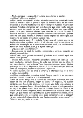 —No los conozco —respondió el ventero, extendiendo el mantel.
 —¿Cómo? ¿Ni a uno siquiera?
 —Bien sabéis —respondió el otro, alisando con ambas manos el mantel
sobre la mesa—, que la primera regla de nuestro oficio es no hacer
preguntas al prójimo: hasta el punto de que tampoco nuestras mujeres son
curiosas. Aviados estaríamos, con toda la gente que entra y sale: esto es
siempre como un puerto de mar: cuando las añadas son razonables,
quiero decir; pero estemos alegres, que volverán los buenos tiempos. A
nosotros nos basta con que los clientes sean hombres honrados: quiénes
son o no son, poco importa. Y ahora os traeré un plato de albóndigas, que
mejores no las habéis probado en vuestra vida.
 —¿Cómo podéis saber...? —insistía Renzo; pero el ventero, que ya se
dirigía a la cocina, siguió su camino. Y allí mientras cogía la cazuela de las
antedichas albóndigas, se le acercó despacito el bravo que había mirado
de hito en hito a nuestro joven, y le dijo en voz baja:
 —¿Quiénes son esos hombres?
 —Buena gente de aquí del pueblo —respondió el verítero, echando las
albóndigas en el plato.
 —Está bien, pero, ¿cómo se llaman? ¿Quiénes son? —instó aquél con
voz un tanto grosera.
 —Uno se llama Renzo —respondió el ventero, también en voz baja—: un
buen muchacho, tranquilo; tejedor de seda, que conoce bien su oficio. El
otro es un labriego que se llama Tonio: buen parroquiano, alegre: lástima
que tenga poco; si no, lo gastaría todo aquí. El otro es un simple, pero que
come de buen grado, cuando lo convidan. Dispensad.
 Y, con un quiebro, salió de entre la lumbre y el interrogador; y fue a llevar
el plato a quien debía.
 —¿Cómo podéis saber —volvió a insistir Renzo, cuando lo vio asomar—
que son hombres honrados, si no los conocéis?
 —Por las obras, amigo mío: el hombre se conoce por sus obras. Los que
beben el vino sin criticarlo, pagan la cuenta sin regatear, no buscan
pendencia con los demás clientes, y si tienen que darle una puñalada a
uno, lo van a esperar fuera, y lejos de la venta, para que el pobre posadero
no pague los platos rotos, esos son los hombres honrados. Pero, si se
puede conocer bien a la gente, como nos conocemos nosotros cuatro, es
mejor. ¿Y qué mosca os ha picado para querer saber tantas cosas, ahora
que estáis prometido, y debierais tener otros pensamientos en la cabeza?
¿Y con estas albóndigas delante, que harían resucitar a un muerto? —
Diciendo esto, regresó a la cocina.
 