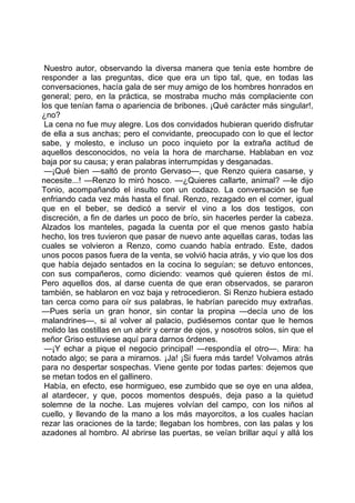 Nuestro autor, observando la diversa manera que tenía este hombre de
responder a las preguntas, dice que era un tipo tal, que, en todas las
conversaciones, hacía gala de ser muy amigo de los hombres honrados en
general; pero, en la práctica, se mostraba mucho más complaciente con
los que tenían fama o apariencia de bribones. ¡Qué carácter más singular!,
¿no?
 La cena no fue muy alegre. Los dos convidados hubieran querido disfrutar
de ella a sus anchas; pero el convidante, preocupado con lo que el lector
sabe, y molesto, e incluso un poco inquieto por la extraña actitud de
aquellos desconocidos, no veía la hora de marcharse. Hablaban en voz
baja por su causa; y eran palabras interrumpidas y desganadas.
 —¡Qué bien —saltó de pronto Gervaso—, que Renzo quiera casarse, y
necesite...! —Renzo lo miró hosco. —¿Quieres callarte, animal? —le dijo
Tonio, acompañando el insulto con un codazo. La conversación se fue
enfriando cada vez más hasta el final. Renzo, rezagado en el comer, igual
que en el beber, se dedicó a servir el vino a los dos testigos, con
discreción, a fin de darles un poco de brío, sin hacerles perder la cabeza.
Alzados los manteles, pagada la cuenta por el que menos gasto había
hecho, los tres tuvieron que pasar de nuevo ante aquellas caras, todas las
cuales se volvieron a Renzo, como cuando había entrado. Este, dados
unos pocos pasos fuera de la venta, se volvió hacia atrás, y vio que los dos
que había dejado sentados en la cocina lo seguían; se detuvo entonces,
con sus compañeros, como diciendo: veamos qué quieren éstos de mí.
Pero aquellos dos, al darse cuenta de que eran observados, se pararon
también, se hablaron en voz baja y retrocedieron. Si Renzo hubiera estado
tan cerca como para oír sus palabras, le habrían parecido muy extrañas.
—Pues sería un gran honor, sin contar la propina —decía uno de los
malandrines—, si al volver al palacio, pudiésemos contar que le hemos
molido las costillas en un abrir y cerrar de ojos, y nosotros solos, sin que el
señor Griso estuviese aquí para darnos órdenes.
 —¡Y echar a pique el negocio principal! —respondía el otro—. Mira: ha
notado algo; se para a mirarnos. ¡Ja! ¡Si fuera más tarde! Volvamos atrás
para no despertar sospechas. Viene gente por todas partes: dejemos que
se metan todos en el gallinero.
 Había, en efecto, ese hormigueo, ese zumbido que se oye en una aldea,
al atardecer, y que, pocos momentos después, deja paso a la quietud
solemne de la noche. Las mujeres volvían del campo, con los niños al
cuello, y llevando de la mano a los más mayorcitos, a los cuales hacían
rezar las oraciones de la tarde; llegaban los hombres, con las palas y los
azadones al hombro. Al abrirse las puertas, se veían brillar aquí y allá los
 
