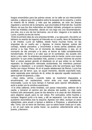fuegos encendidos para las pobres cenas: en la calle se oía intercambiar
saludos, y alguna que otra palabra sobre la escasez de la cosecha, y sobre
la miseria de la añada; y más que las palabras, se oían los toques
regulares y sonoros de la campana, que anunciaba el final del día. Cuando
Renzo vio que los dos indiscretos se habían retirado, prosiguió su camino
entre las tinieblas crecientes, dando en voz baja ora una recomendación,
ora otra, ora a uno de los hermanos, ora al otro. Llegaron a la casita de
Lucía, cuando ya era de noche.
 Entre la primera idea de una empresa terrible, y su ejecución, (ha dicho un
bárbaro no exento de ingenio) el intervalo es un sueño, lleno de fantasmas
y de miedos. Lucía se hallaba, desde hacía muchas horas, en las
angustias de un sueño así: y Agnese, la misma Agnese, autora del
consejo, estaba pensativa, y encontraba a duras penas palabras para
animar a su hija. Pero, en el momento de despertarse, o sea, en el
momento de dar principio a la obra, el ánimo se halla completamente
transformado. Al terror y al valor que en él combatían, les sucede otro
terror y otro valor: la empresa se presenta ante la mente, como una nueva
aparición: lo que antes asustaba más, parece a veces volverse de pronto
fácil: a veces parece grande el obstáculo en el que antes no se había
reparado; la imaginación retrocede acobardada; los miembros parecen
negarse a obedecer; y el corazón flaquea ante las promesas que había
hecho con mayor firmeza. Al oír el quedo aldabonazo de Renzo, Lucía fue
asaltada por tal terror, que, en aquel momento, decidió soportarlo todo,
estar separada para siempre de él, antes de ejecutar aquella resolución;
pero cuando él apareció, y dijo:
 —Aquí estoy, vamos —cuando todos se mostraron dispuestos a
encaminarse, sin vacilaciones, como ante una cosa establecida,
irrevocable, Lucía no tuvo tiempo ni fuerzas para oponer dificultades, y
echó a andar con la comitiva aventurera.
 A la chita callando, entre tinieblas, con pasos mesurados, salieron de la
casita, y tomaron el camino por las afueras del pueblo. Lo más corto
hubiera sido atravesarlo; pues se iba derecho a la casa de don Abbondio;
pero eligieron aquél, para no ser vistos. Por vericuetos, entre huertos y
campos, llegaron junto a la casa, y allí se separaron. Los dos novios se
quedaron escondidos tras la esquina; Agnese con ellos, aunque un poco
adelantada, para acudir a tiempo a detener a Perpetua, y adueñarse de
ella; Tonio, con el necio de Gervaso, que no sabía hacer nada por sí solo,
y sin el cual nada se podía hacer, se pusieron valientemente ante la
puerta, y llamaron.
 