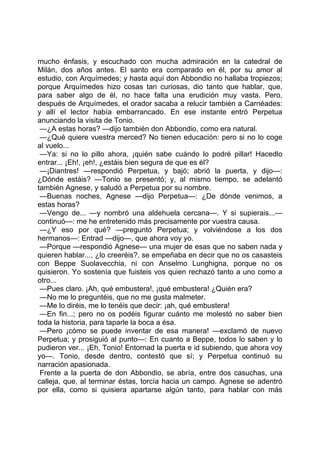 mucho énfasis, y escuchado con mucha admiración en la catedral de
Milán, dos años antes. El santo era comparado en él, por su amor al
estudio, con Arquímedes; y hasta aquí don Abbondio no hallaba tropiezos;
porque Arquímedes hizo cosas tan curiosas, dio tanto que hablar, que,
para saber algo de él, no hace falta una erudición muy vasta. Pero,
después de Arquímedes, el orador sacaba a relucir también a Carnéades:
y allí el lector había embarrancado. En ese instante entró Perpetua
anunciando la visita de Tonio.
 —¿A estas horas? —dijo también don Abbondio, como era natural.
 —¿Qué quiere vuestra merced? No tienen educación: pero si no lo coge
al vuelo...
 —Ya: si no lo pillo ahora, ¡quién sabe cuándo lo podré pillar! Hacedlo
entrar... ¡Eh!, ¡eh!, ¿estáis bien segura de que es él?
 —¡Diantres! —respondió Perpetua, y bajó; abrió la puerta, y dijo—:
¿Dónde estáis? —Tonio se presentó; y, al mismo tiempo, se adelantó
también Agnese, y saludó a Perpetua por su nombre.
 —Buenas noches, Agnese —dijo Perpetua—: ¿De dónde venimos, a
estas horas?
 —Vengo de... —y nombró una aldehuela cercana—. Y si supierais...—
continuó—: me he entretenido más precisamente por vuestra causa.
 —¿Y eso por qué? —preguntó Perpetua; y volviéndose a los dos
hermanos—: Entrad —dijo—, que ahora voy yo.
 —Porque —respondió Agnese— una mujer de esas que no saben nada y
quieren hablar..., ¿lo creeréis?, se empeñaba en decir que no os casasteis
con Beppe Suolavecchia, ni con Anselmo Lunghigna, porque no os
quisieron. Yo sostenía que fuisteis vos quien rechazó tanto a uno como a
otro...
 —Pues claro. ¡Ah, qué embustera!, ¡qué embustera! ¿Quién era?
 —No me lo preguntéis, que no me gusta malmeter.
 —Me lo diréis, me lo tenéis que decir: ¡ah, qué embustera!
 —En fin...; pero no os podéis figurar cuánto me molestó no saber bien
toda la historia, para taparle la boca a ésa.
 —Pero ¡cómo se puede inventar de esa manera! —exclamó de nuevo
Perpetua; y prosiguió al punto—: En cuanto a Beppe, todos lo saben y lo
pudieron ver... ¡Eh, Tonio! Entornad la puerta e id subiendo, que ahora voy
yo—. Tonio, desde dentro, contestó que sí; y Perpetua continuó su
narración apasionada.
 Frente a la puerta de don Abbondio, se abría, entre dos casuchas, una
calleja, que, al terminar éstas, torcía hacia un campo. Agnese se adentró
por ella, como si quisiera apartarse algún tanto, para hablar con más
 