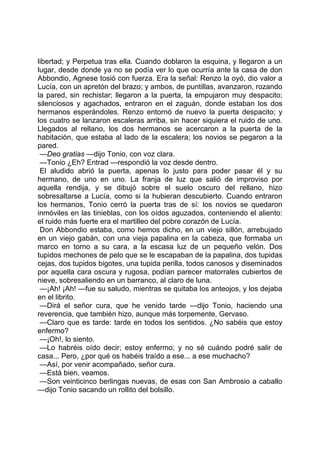libertad; y Perpetua tras ella. Cuando doblaron la esquina, y llegaron a un
lugar, desde donde ya no se podía ver lo que ocurría ante la casa de don
Abbondio, Agnese tosió con fuerza. Era la señal: Renzo la oyó, dio valor a
Lucía, con un apretón del brazo; y ambos, de puntillas, avanzaron, rozando
la pared, sin rechistar; llegaron a la puerta, la empujaron muy despacito;
silenciosos y agachados, entraron en el zaguán, donde estaban los dos
hermanos esperándoles. Renzo entornó de nuevo la puerta despacito; y
los cuatro se lanzaron escaleras arriba, sin hacer siquiera el ruido de uno.
Llegados al rellano, los dos hermanos se acercaron a la puerta de la
habitación, que estaba al lado de la escalera; los novios se pegaron a la
pared.
 —Deo gratias —dijo Tonio, con voz clara.
 —Tonio ¿Eh? Entrad —respondió la voz desde dentro.
 El aludido abrió la puerta, apenas lo justo para poder pasar él y su
hermano, de uno en uno. La franja de luz que salió de improviso por
aquella rendija, y se dibujó sobre el suelo oscuro del rellano, hizo
sobresaltarse a Lucía, como si la hubieran descubierto. Cuando entraron
los hermanos, Tonio cerró la puerta tras de sí: los novios se quedaron
inmóviles en las tinieblas, con los oídos aguzados, conteniendo el aliento:
el ruido más fuerte era el martilleo del pobre corazón de Lucía.
 Don Abbondio estaba, como hemos dicho, en un viejo sillón, arrebujado
en un viejo gabán, con una vieja papalina en la cabeza, que formaba un
marco en torno a su cara, a la escasa luz de un pequeño velón. Dos
tupidos mechones de pelo que se le escapaban de la papalina, dos tupidas
cejas, dos tupidos bigotes, una tupida perilla, todos canosos y diseminados
por aquella cara oscura y rugosa, podían parecer matorrales cubiertos de
nieve, sobresaliendo en un barranco, al claro de luna.
 —¡Ah! ¡Ah! —fue su saludo, mientras se quitaba los anteojos, y los dejaba
en el librito.
 —Dirá el señor cura, que he venido tarde —dijo Tonio, haciendo una
reverencia, que también hizo, aunque más torpemente, Gervaso.
 —Claro que es tarde: tarde en todos los sentidos. ¿No sabéis que estoy
enfermo?
 —¡Oh!, lo siento.
 —Lo habréis oído decir; estoy enfermo; y no sé cuándo podré salir de
casa... Pero, ¿por qué os habéis traído a ese... a ese muchacho?
 —Así, por venir acompañado, señor cura.
 —Está bien, veamos.
 —Son veinticinco berlingas nuevas, de esas con San Ambrosio a caballo
—dijo Tonio sacando un rollito del bolsillo.
 