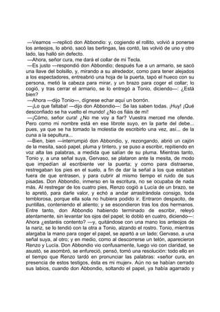 —Veamos —replicó don Abbondio: y, cogiendo el rollito, volvió a ponerse
los anteojos, lo abrió, sacó las berlingas, las contó, las volvió de uno y otro
lado, las halló sin defecto.
 —Ahora, señor cura, me dará el collar de mi Tecla.
 —Es justo —respondió don Abbondio; después fue a un armario, se sacó
una llave del bolsillo, y, mirando a su alrededor, como para tener alejados
a los espectadores, entreabrió una hoja de la puerta, tapó el hueco con su
persona, metió la cabeza para mirar, y un brazo para coger el collar; lo
cogió, y tras cerrar el armario, se lo entregó a Tonio, diciendo—: ¿Está
bien?
 —Ahora —dijo Tonio—, dígnese echar aquí un borrón.
 —¡Lo que faltaba! —dijo don Abbondio—: Se las saben todas. ¡Huy! ¡Qué
desconfiado se ha vuelto el mundo! ¿No os fiáis de mí!
 —¡Cómo, señor cura! ¿No me voy a fiar? Vuestra merced me ofende.
Pero como mi nombre está en ese librote suyo, en la parte del debe...
pues, ya que se ha tomado la molestia de escribirlo una vez, así... de la
cuna a la sepultura...
 —Bien, bien —interrumpió don Abbondio, y, rezongando, abrió un cajón
de la mesita, sacó papel, pluma y tintero, y se puso a escribir, repitiendo en
voz alta las palabras, a medida que salían de su pluma. Mientras tanto,
Tonio y, a una señal suya, Gervaso, se plataron ante la mesita, de modo
que impedían al escribiente ver la puerta; y como para distraerse,
restregaban los pies en el suelo, a fin de dar la señal a los que estaban
fuera de que entrasen, y para cubrir al mismo tiempo el ruido de sus
pisadas. Don Abbondio, inmerso en la escritura, no se ocupaba de nada
más. Al restregar de los cuatro pies, Renzo cogió a Lucía de un brazo, se
lo apretó, para darle valor, y echó a andar arrastrándola consigo, toda
temblorosa, porque ella sola no hubiera podido ir. Entraron despacito, de
puntillas, conteniendo el aliento; y se escondieron tras los dos hermanos.
Entre tanto, don Abbondio habiendo terminado de escribir, releyó
atentamente, sin levantar los ojos del papel; lo dobló en cuatro, diciendo—:
Ahora ¿estaréis contento? —y, quitándose con una mano los anteojos de
la nariz, se lo tendió con la otra a Tonio, alzando el rostro. Tonio, mientras
alargaba la mano para coger el papel, se apartó a un lado; Gervaso, a una
señal suya, al otro; y en medio, como al descorrerse un telón, aparecieron
Renzo y Lucía. Don Abbondio vio confusamente, luego vio con claridad, se
asustó, se asombró, se enfureció, pensó, tomó una resolución: todo ello en
el tiempo que Renzo tardó en pronunciar las palabras: «señor cura, en
presencia de estos testigos, ésta es mi mujer». Aún no se habían cerrado
sus labios, cuando don Abbondio, soltando el papel, ya había agarrado y
 