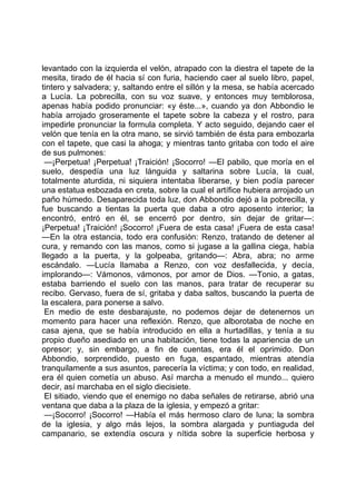 levantado con la izquierda el velón, atrapado con la diestra el tapete de la
mesita, tirado de él hacia sí con furia, haciendo caer al suelo libro, papel,
tintero y salvadera; y, saltando entre el sillón y la mesa, se había acercado
a Lucía. La pobrecilla, con su voz suave, y entonces muy temblorosa,
apenas había podido pronunciar: «y éste...», cuando ya don Abbondio le
había arrojado groseramente el tapete sobre la cabeza y el rostro, para
impedirle pronunciar la formula completa. Y acto seguido, dejando caer el
velón que tenía en la otra mano, se sirvió también de ésta para embozarla
con el tapete, que casi la ahoga; y mientras tanto gritaba con todo el aire
de sus pulmones:
 —¡Perpetua! ¡Perpetua! ¡Traición! ¡Socorro! —El pabilo, que moría en el
suelo, despedía una luz lánguida y saltarina sobre Lucía, la cual,
totalmente aturdida, ni siquiera intentaba liberarse, y bien podía parecer
una estatua esbozada en creta, sobre la cual el artífice hubiera arrojado un
paño húmedo. Desaparecida toda luz, don Abbondio dejó a la pobrecilla, y
fue buscando a tientas la puerta que daba a otro aposento interior; la
encontró, entró en él, se encerró por dentro, sin dejar de gritar—:
¡Perpetua! ¡Traición! ¡Socorro! ¡Fuera de esta casa! ¡Fuera de esta casa!
—En la otra estancia, todo era confusión: Renzo, tratando de detener al
cura, y remando con las manos, como si jugase a la gallina ciega, había
llegado a la puerta, y la golpeaba, gritando—: Abra, abra; no arme
escándalo. —Lucía llamaba a Renzo, con voz desfallecida, y decía,
implorando—: Vámonos, vámonos, por amor de Dios. —Tonio, a gatas,
estaba barriendo el suelo con las manos, para tratar de recuperar su
recibo. Gervaso, fuera de sí, gritaba y daba saltos, buscando la puerta de
la escalera, para ponerse a salvo.
 En medio de este desbarajuste, no podemos dejar de detenernos un
momento para hacer una reflexión. Renzo, que alborotaba de noche en
casa ajena, que se había introducido en ella a hurtadillas, y tenía a su
propio dueño asediado en una habitación, tiene todas la apariencia de un
opresor; y, sin embargo, a fin de cuentas, era él el oprimido. Don
Abbondio, sorprendido, puesto en fuga, espantado, mientras atendía
tranquilamente a sus asuntos, parecería la víctima; y con todo, en realidad,
era él quien cometía un abuso. Así marcha a menudo el mundo... quiero
decir, así marchaba en el siglo diecisiete.
 El sitiado, viendo que el enemigo no daba señales de retirarse, abrió una
ventana que daba a la plaza de la iglesia, y empezó a gritar:
 —¡Socorro! ¡Socorro! —Había el más hermoso claro de luna; la sombra
de la iglesia, y algo más lejos, la sombra alargada y puntiaguda del
campanario, se extendía oscura y nítida sobre la superficie herbosa y
 