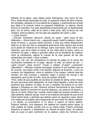 brillante de la plaza: cada objeto podía distinguirse, casi como de día.
Pero, hasta donde alcanzaba la vista, no aparecía indicio de alma viviente.
Sin embargo, adosado al muro lateral de la iglesia, y justamente por el lado
que daba a la rectoral, había un pequeño habitáculo, un tabuco, donde
dormía el sacristán. Fue éste despertado bruscamente por el destemplado
grito, dio un brinco, saltó de la cama a toda prisa, alzó el lienzo de una
ventana, sacó la cabeza, con los ojos aún pegados de sueño, y dijo:
 —¿Qué ocurre?
 —¡Corred, Ambrosio! ¡Socorro! ¡Gente en casa! —gritó hacia él don
Abbondio—. Ahora mismo voy —respondió aquél; metió la cabeza, volvió a
cerrar el lienzo, y, aunque medio dormido, y más que medio despavorido,
halló en un dos por tres un expediente para llevar más socorro que el que
se le pedía sin meterse en la refriega, fuera cual fuese. Echa mano a los
calzones, que tenía sobre la cama; se los mete bajo el brazo, como un
sombrero de gala, y abajo a grandes saltos por la escalerita de madera;
corre al campanario, agarra la cuerda de la más grande de las dos
campanitas que había, y toca a rebato.
 Tan, tan, tan, tan: los campesinos se sientan de golpe en la cama; los
muchachos tumbados en el pajar, aguzan el oído, se ponen de pie. —
¿Qué ocurre? ¿Qué ocurre? ¡Tocan a rebato! ¿Fuego? ¿Ladrones?
¿Bandidos? —Muchas mujeres aconsejan, suplican a sus maridos que no
se muevan, que dejen correr a los demás: algunos se levantan, y van a la
ventana: los holgazanes, como si cedieran a los ruegos, vuelven bajo las
mantas: los más curiosos y valientes, bajan a buscar las horcas y las
escopetas, para acudir al ruido: otros se quedan mirando.
 Pero, antes de que aquéllos se pusieran en estado de alerta, antes incluso
de que estuvieran bien despiertos, el ruido había llegado a oídos de otras
personas que velaban, no lejos, en pie, y vestidas: los bravos en un sitio,
Agnese y Perpetua en otro. Diremos primero brevemente lo que hicieron
aquéllos, desde el momento en que los dejamos, una parte en el caserío, y
otra en la venta. Estos tres, cuando vieron todas las puertas cerradas y la
calle desierta, salieron aprisa, como si se hubieran percatado de que se les
había hecho tarde, y diciendo que debían volver en seguida a casa; dieron
una vuelta por el pueblo, para asegurarse de que todos se habían retirado;
y en efecto, no encontraron ni un alma, ni oyeron el menor bullicio.
Pasaron también, muy despacio, por delante de nuestra pobre casita: la
más callada de todas, puesto que ya no había nadie. Fueron entonces
derechos al caserío, y presentaron su informe al señor Griso. Al instante
éste se puso un gran sombrero en la cabeza, sobre los hombros una
 